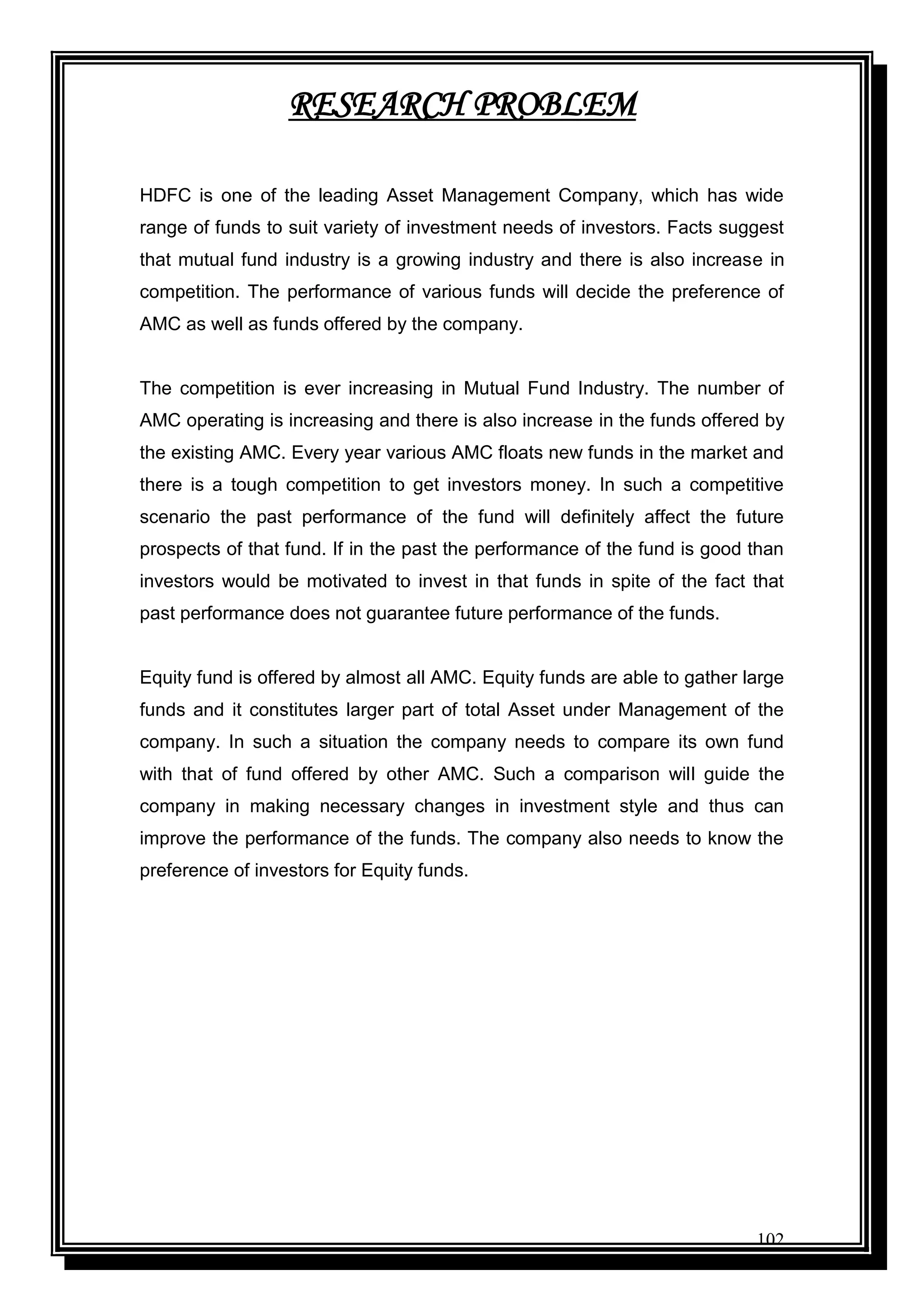 102
RESEARCH PROBLEM
HDFC is one of the leading Asset Management Company, which has wide
range of funds to suit variety of investment needs of investors. Facts suggest
that mutual fund industry is a growing industry and there is also increase in
competition. The performance of various funds will decide the preference of
AMC as well as funds offered by the company.
The competition is ever increasing in Mutual Fund Industry. The number of
AMC operating is increasing and there is also increase in the funds offered by
the existing AMC. Every year various AMC floats new funds in the market and
there is a tough competition to get investors money. In such a competitive
scenario the past performance of the fund will definitely affect the future
prospects of that fund. If in the past the performance of the fund is good than
investors would be motivated to invest in that funds in spite of the fact that
past performance does not guarantee future performance of the funds.
Equity fund is offered by almost all AMC. Equity funds are able to gather large
funds and it constitutes larger part of total Asset under Management of the
company. In such a situation the company needs to compare its own fund
with that of fund offered by other AMC. Such a comparison will guide the
company in making necessary changes in investment style and thus can
improve the performance of the funds. The company also needs to know the
preference of investors for Equity funds.
 