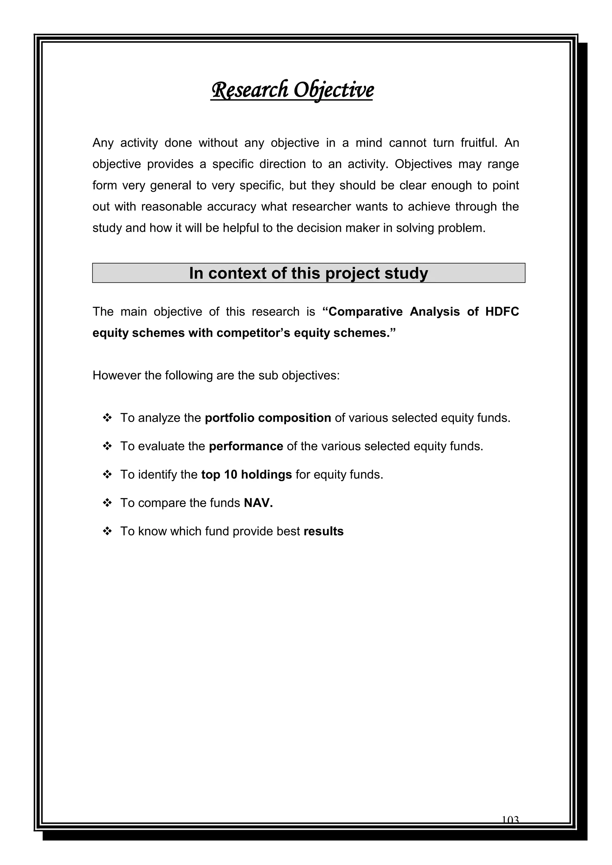 103
Any activity done without any objective in a mind cannot turn fruitful. An
objective provides a specific direction to an activity. Objectives may range
form very general to very specific, but they should be clear enough to point
out with reasonable accuracy what researcher wants to achieve through the
study and how it will be helpful to the decision maker in solving problem.
In context of this project study
The main objective of this research is “Comparative Analysis of HDFC
equity schemes with competitor’s equity schemes.”
However the following are the sub objectives:
 To analyze the portfolio composition of various selected equity funds.
 To evaluate the performance of the various selected equity funds.
 To identify the top 10 holdings for equity funds.
 To compare the funds NAV.
 To know which fund provide best results
Research Objective
 