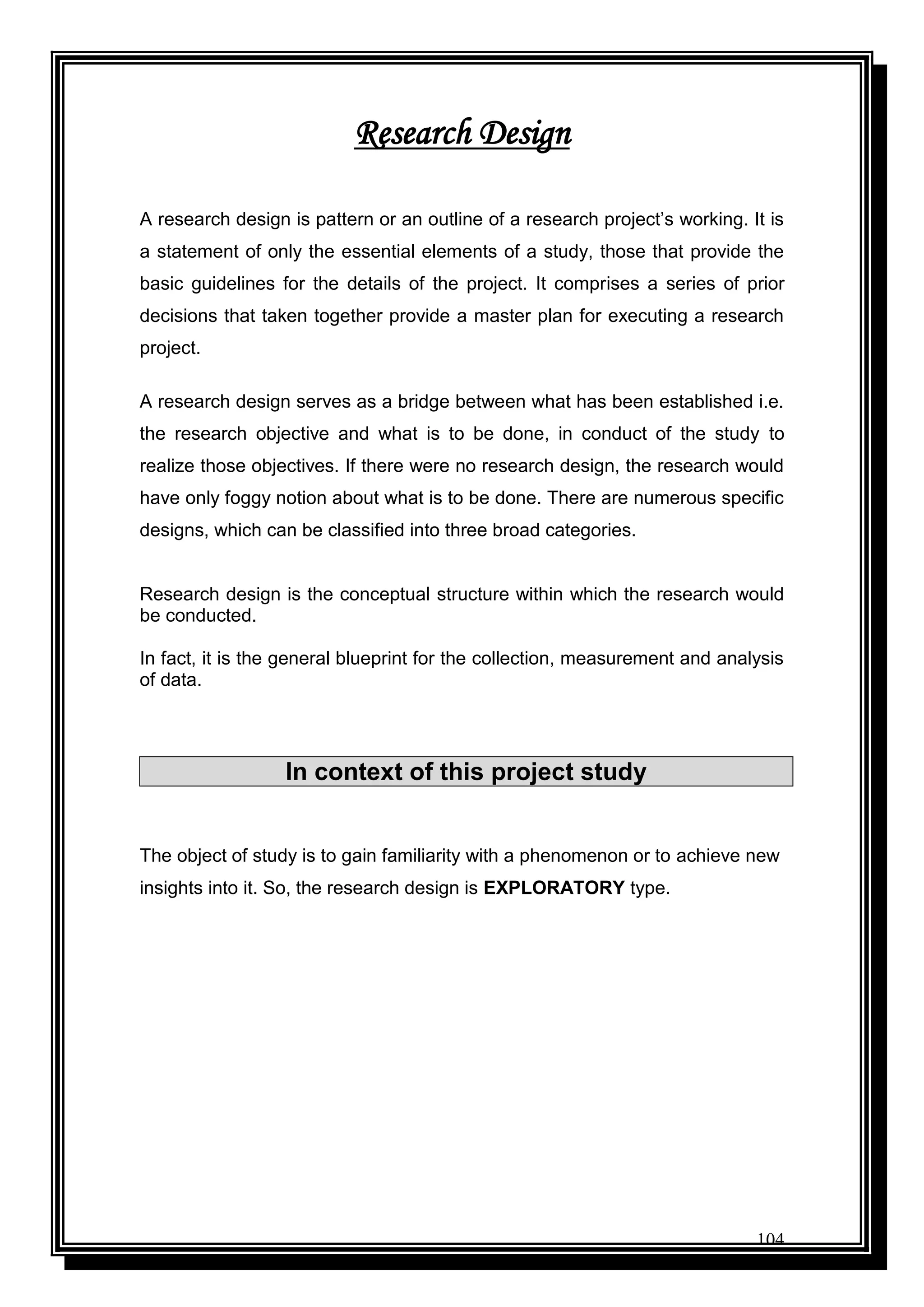 104
Research Design
A research design is pattern or an outline of a research project‟s working. It is
a statement of only the essential elements of a study, those that provide the
basic guidelines for the details of the project. It comprises a series of prior
decisions that taken together provide a master plan for executing a research
project.
A research design serves as a bridge between what has been established i.e.
the research objective and what is to be done, in conduct of the study to
realize those objectives. If there were no research design, the research would
have only foggy notion about what is to be done. There are numerous specific
designs, which can be classified into three broad categories.
Research design is the conceptual structure within which the research would
be conducted.
In fact, it is the general blueprint for the collection, measurement and analysis
of data.
In context of this project study
The object of study is to gain familiarity with a phenomenon or to achieve new
insights into it. So, the research design is EXPLORATORY type.
 