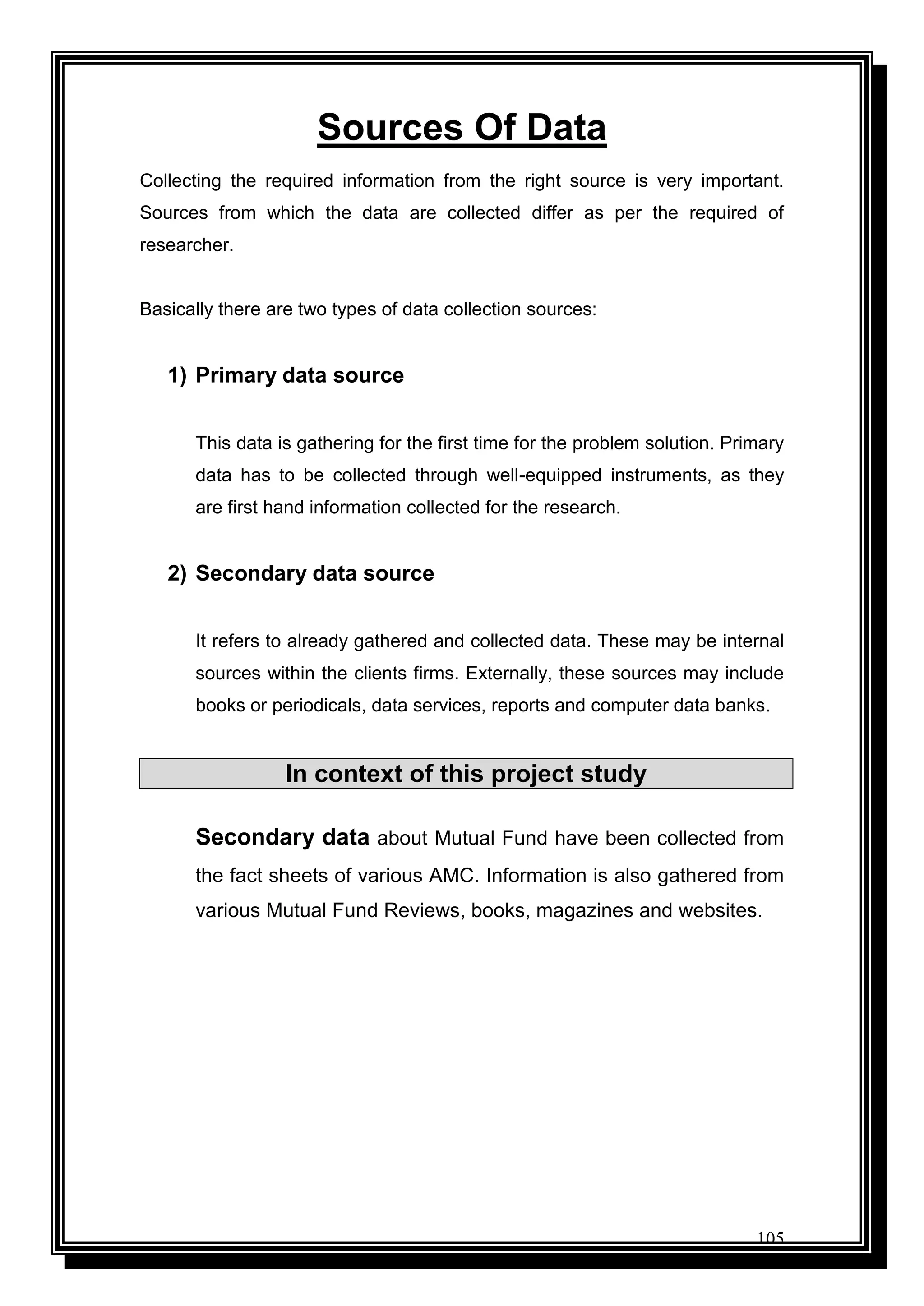 105
Sources Of Data
Collecting the required information from the right source is very important.
Sources from which the data are collected differ as per the required of
researcher.
Basically there are two types of data collection sources:
1) Primary data source
This data is gathering for the first time for the problem solution. Primary
data has to be collected through well-equipped instruments, as they
are first hand information collected for the research.
2) Secondary data source
It refers to already gathered and collected data. These may be internal
sources within the clients firms. Externally, these sources may include
books or periodicals, data services, reports and computer data banks.
In context of this project study
Secondary data about Mutual Fund have been collected from
the fact sheets of various AMC. Information is also gathered from
various Mutual Fund Reviews, books, magazines and websites.
 