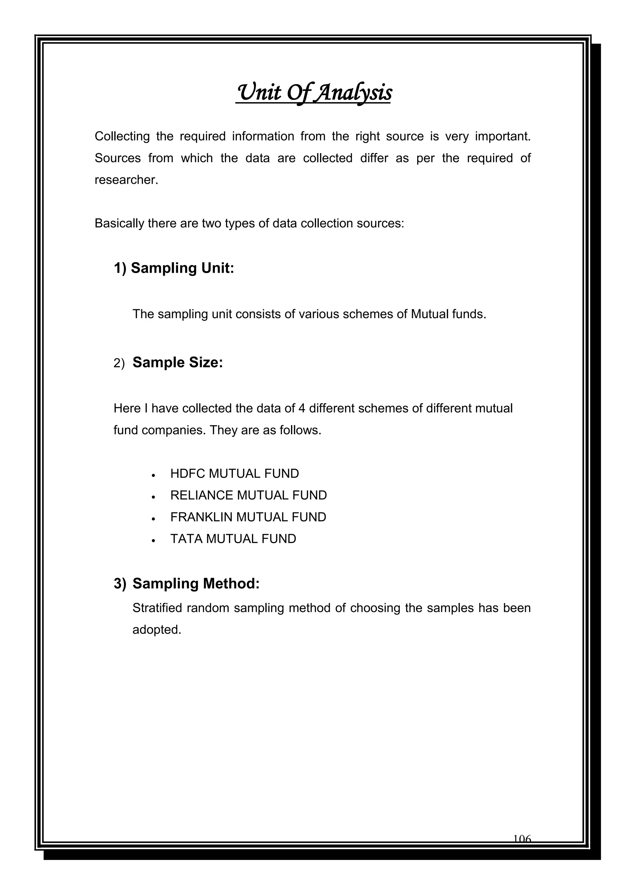 106
Unit Of Analysis
Collecting the required information from the right source is very important.
Sources from which the data are collected differ as per the required of
researcher.
Basically there are two types of data collection sources:
1) Sampling Unit:
The sampling unit consists of various schemes of Mutual funds.
2) Sample Size:
Here I have collected the data of 4 different schemes of different mutual
fund companies. They are as follows.
 HDFC MUTUAL FUND
 RELIANCE MUTUAL FUND
 FRANKLIN MUTUAL FUND
 TATA MUTUAL FUND
3) Sampling Method:
Stratified random sampling method of choosing the samples has been
adopted.
 