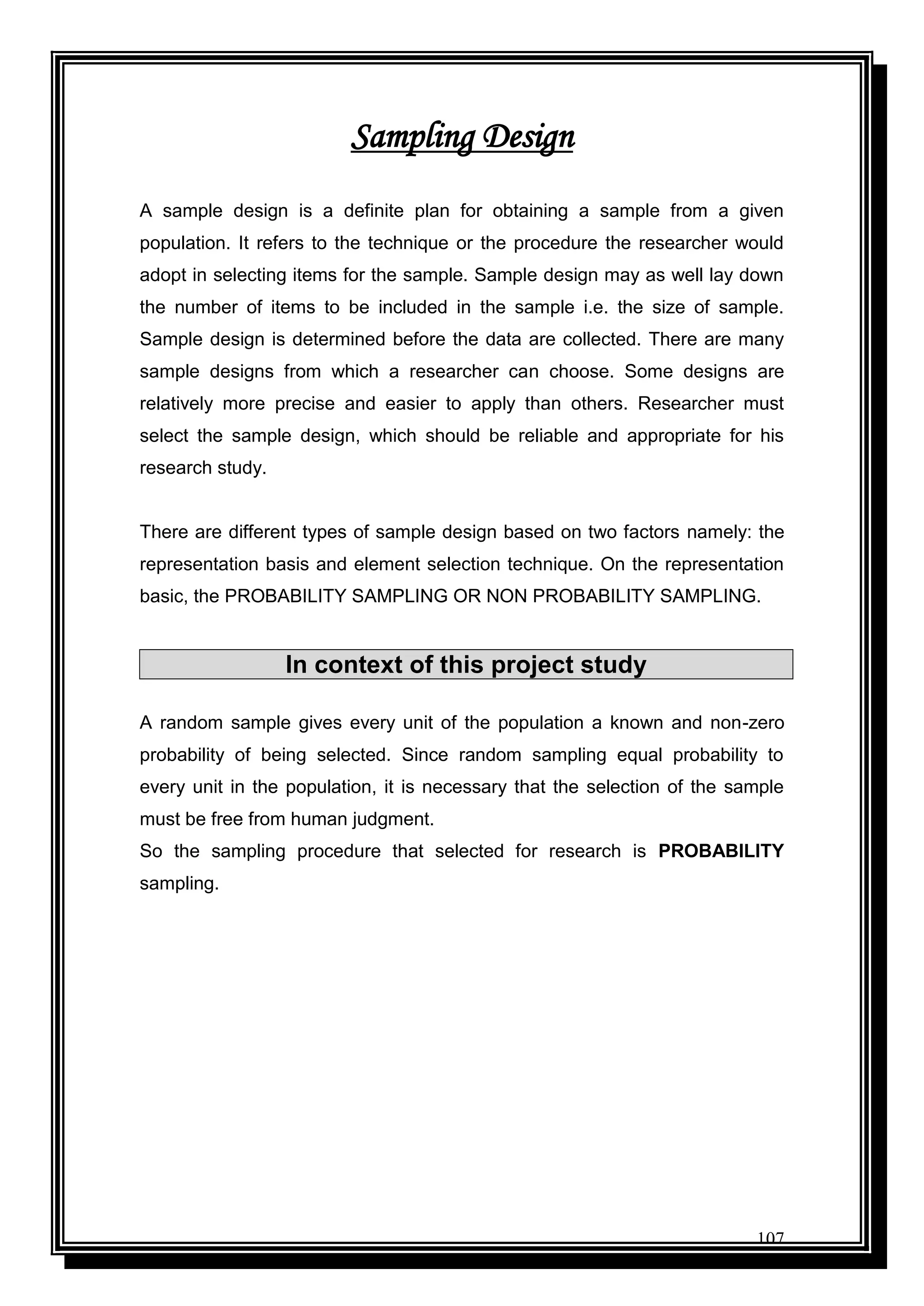 107
Sampling Design
A sample design is a definite plan for obtaining a sample from a given
population. It refers to the technique or the procedure the researcher would
adopt in selecting items for the sample. Sample design may as well lay down
the number of items to be included in the sample i.e. the size of sample.
Sample design is determined before the data are collected. There are many
sample designs from which a researcher can choose. Some designs are
relatively more precise and easier to apply than others. Researcher must
select the sample design, which should be reliable and appropriate for his
research study.
There are different types of sample design based on two factors namely: the
representation basis and element selection technique. On the representation
basic, the PROBABILITY SAMPLING OR NON PROBABILITY SAMPLING.
In context of this project study
A random sample gives every unit of the population a known and non-zero
probability of being selected. Since random sampling equal probability to
every unit in the population, it is necessary that the selection of the sample
must be free from human judgment.
So the sampling procedure that selected for research is PROBABILITY
sampling.
 
