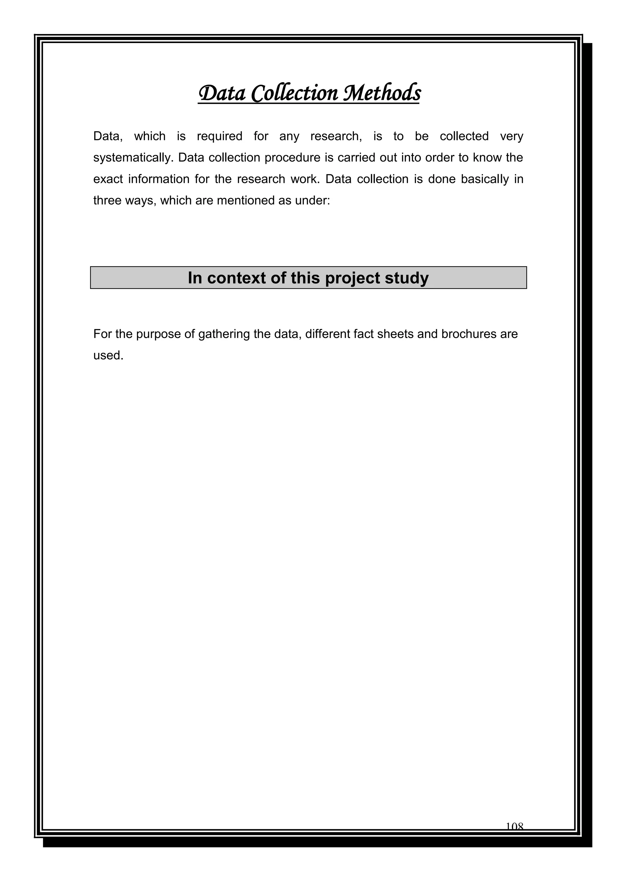 108
Data Collection Methods
Data, which is required for any research, is to be collected very
systematically. Data collection procedure is carried out into order to know the
exact information for the research work. Data collection is done basically in
three ways, which are mentioned as under:
In context of this project study
For the purpose of gathering the data, different fact sheets and brochures are
used.
 