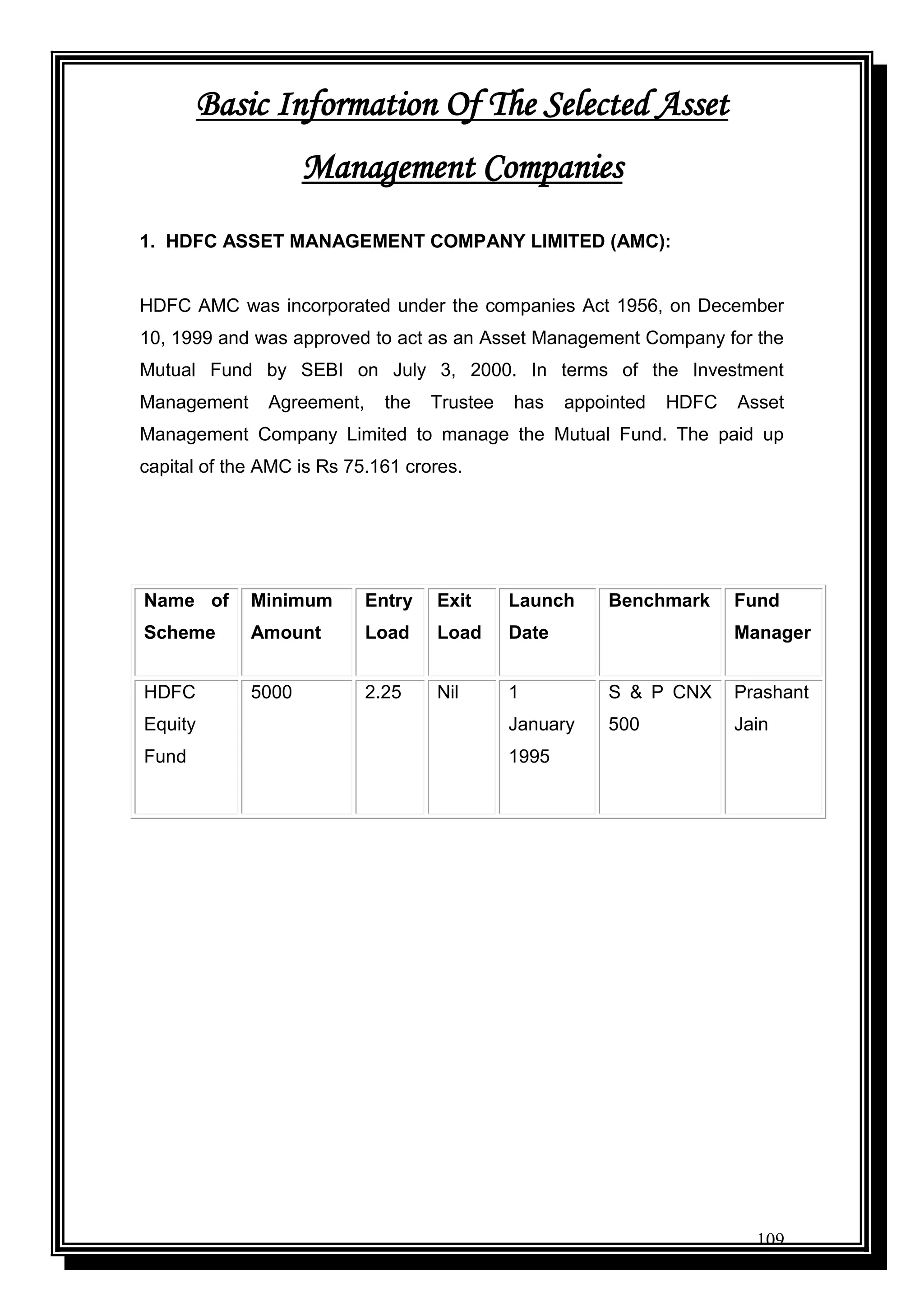 109
Basic Information Of The Selected Asset
Management Companies
1. HDFC ASSET MANAGEMENT COMPANY LIMITED (AMC):
HDFC AMC was incorporated under the companies Act 1956, on December
10, 1999 and was approved to act as an Asset Management Company for the
Mutual Fund by SEBI on July 3, 2000. In terms of the Investment
Management Agreement, the Trustee has appointed HDFC Asset
Management Company Limited to manage the Mutual Fund. The paid up
capital of the AMC is Rs 75.161 crores.
Name of
Scheme
Minimum
Amount
Entry
Load
Exit
Load
Launch
Date
Benchmark Fund
Manager
HDFC
Equity
Fund
5000 2.25 Nil 1
January
1995
S & P CNX
500
Prashant
Jain
 