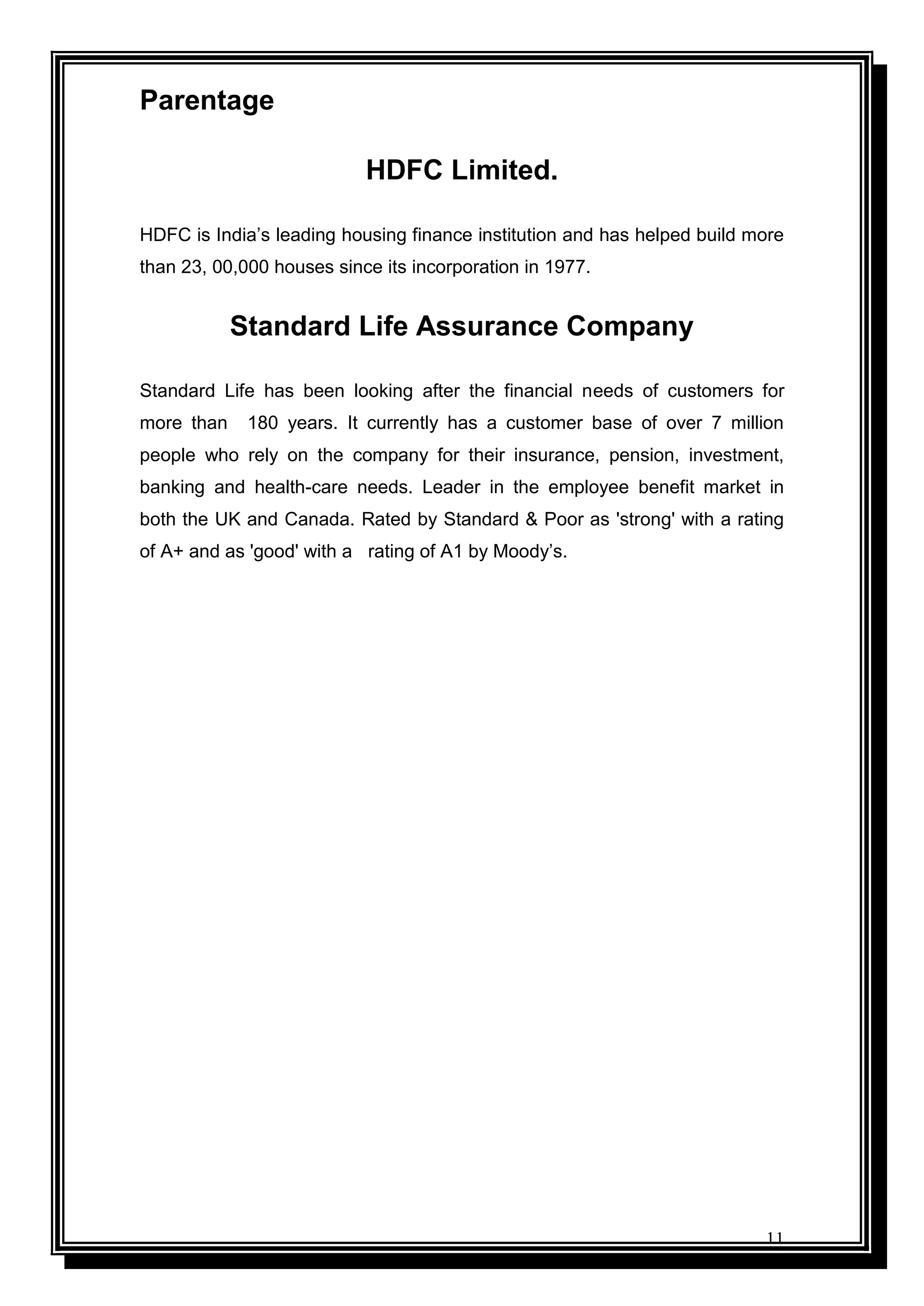 11
Parentage
HDFC Limited.
HDFC is India‟s leading housing finance institution and has helped build more
than 23, 00,000 houses since its incorporation in 1977.
Standard Life Assurance Company
Standard Life has been looking after the financial needs of customers for
more than 180 years. It currently has a customer base of over 7 million
people who rely on the company for their insurance, pension, investment,
banking and health-care needs. Leader in the employee benefit market in
both the UK and Canada. Rated by Standard & Poor as 'strong' with a rating
of A+ and as 'good' with a rating of A1 by Moody‟s.
 