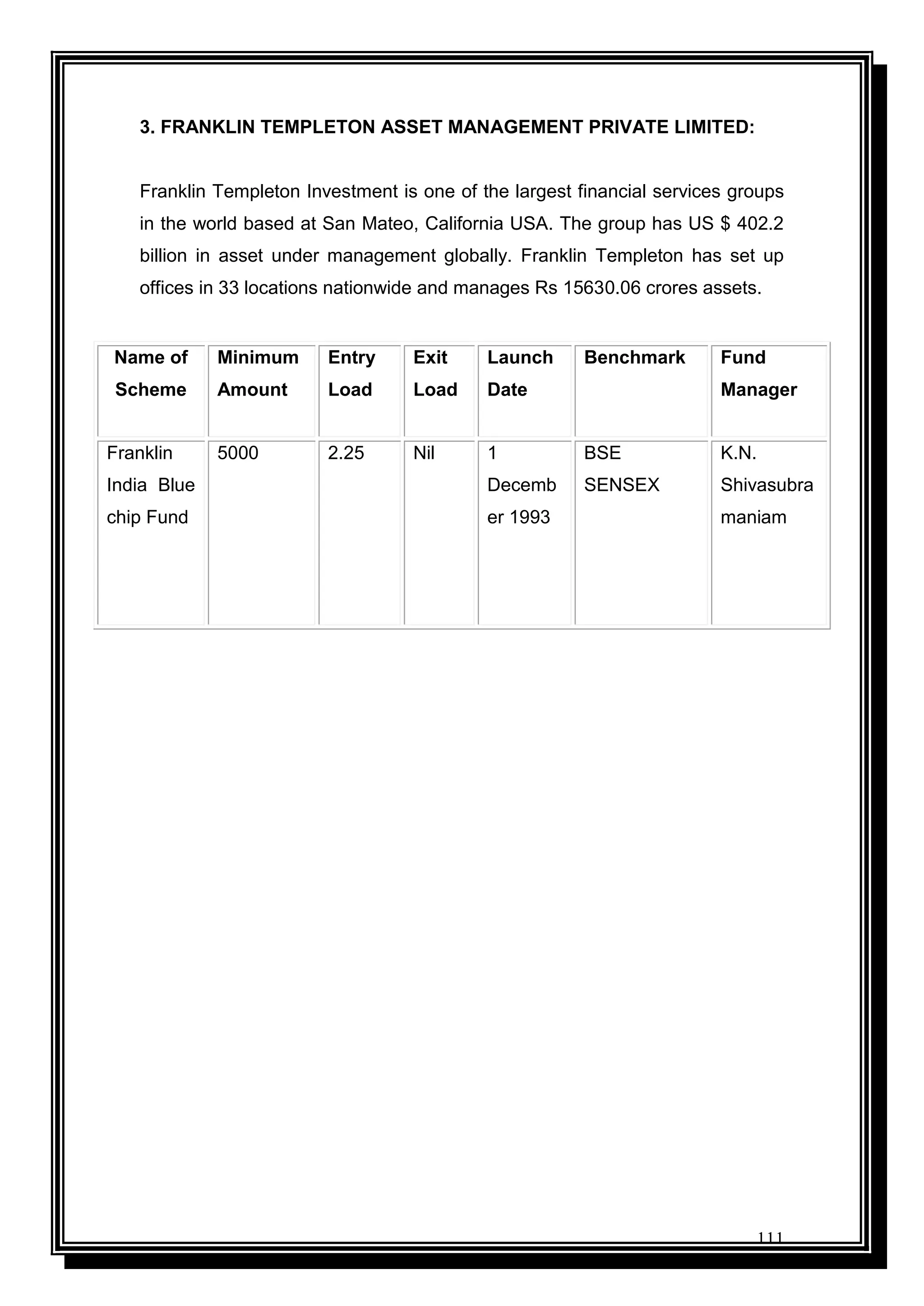 111
3. FRANKLIN TEMPLETON ASSET MANAGEMENT PRIVATE LIMITED:
Franklin Templeton Investment is one of the largest financial services groups
in the world based at San Mateo, California USA. The group has US $ 402.2
billion in asset under management globally. Franklin Templeton has set up
offices in 33 locations nationwide and manages Rs 15630.06 crores assets.
Name of
Scheme
Minimum
Amount
Entry
Load
Exit
Load
Launch
Date
Benchmark Fund
Manager
Franklin
India Blue
chip Fund
5000 2.25 Nil 1
Decemb
er 1993
BSE
SENSEX
K.N.
Shivasubra
maniam
 