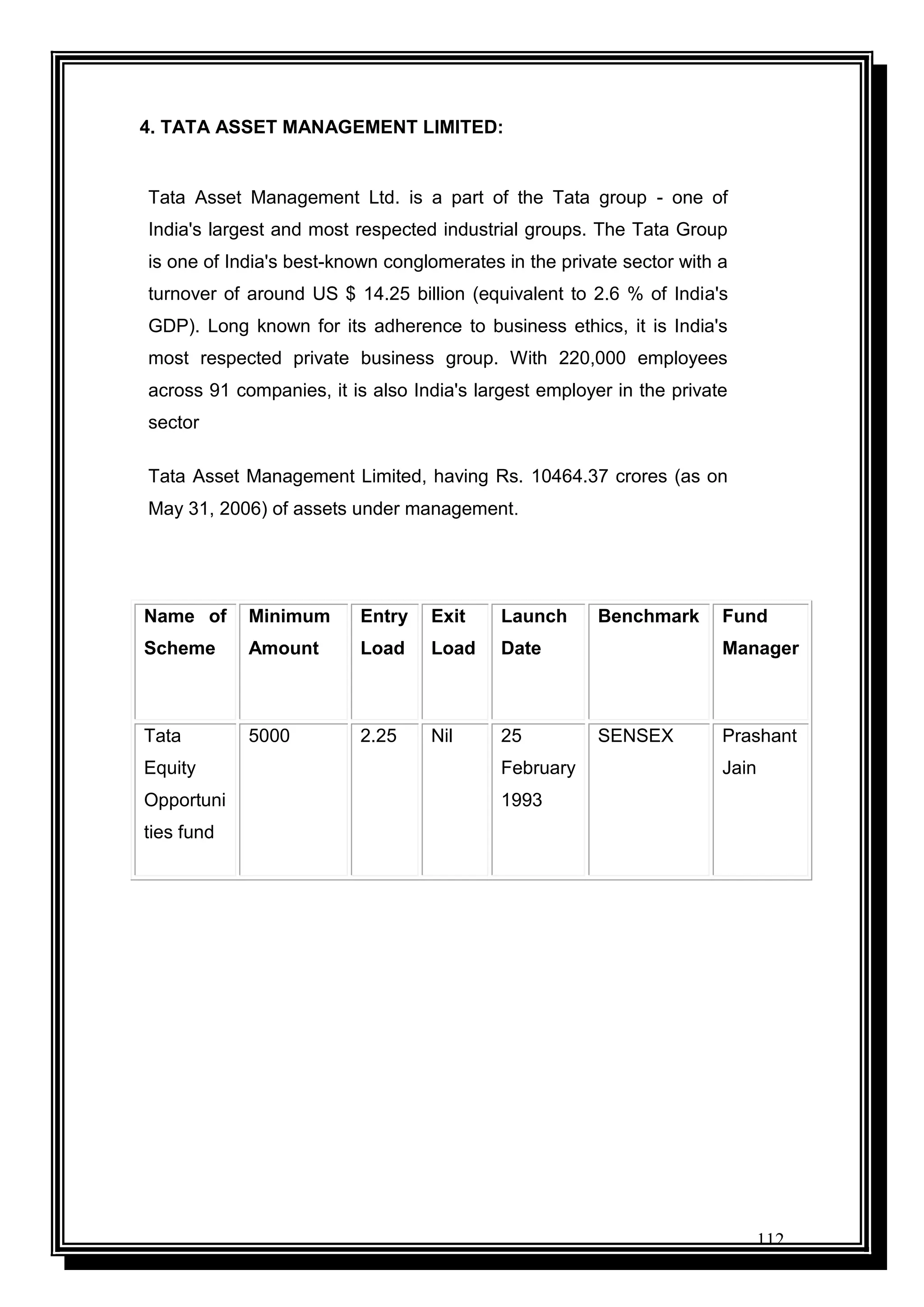 112
4. TATA ASSET MANAGEMENT LIMITED:
Tata Asset Management Ltd. is a part of the Tata group - one of
India's largest and most respected industrial groups. The Tata Group
is one of India's best-known conglomerates in the private sector with a
turnover of around US $ 14.25 billion (equivalent to 2.6 % of India's
GDP). Long known for its adherence to business ethics, it is India's
most respected private business group. With 220,000 employees
across 91 companies, it is also India's largest employer in the private
sector
Tata Asset Management Limited, having Rs. 10464.37 crores (as on
May 31, 2006) of assets under management.
Name of
Scheme
Minimum
Amount
Entry
Load
Exit
Load
Launch
Date
Benchmark Fund
Manager
Tata
Equity
Opportuni
ties fund
5000 2.25 Nil 25
February
1993
SENSEX Prashant
Jain
 