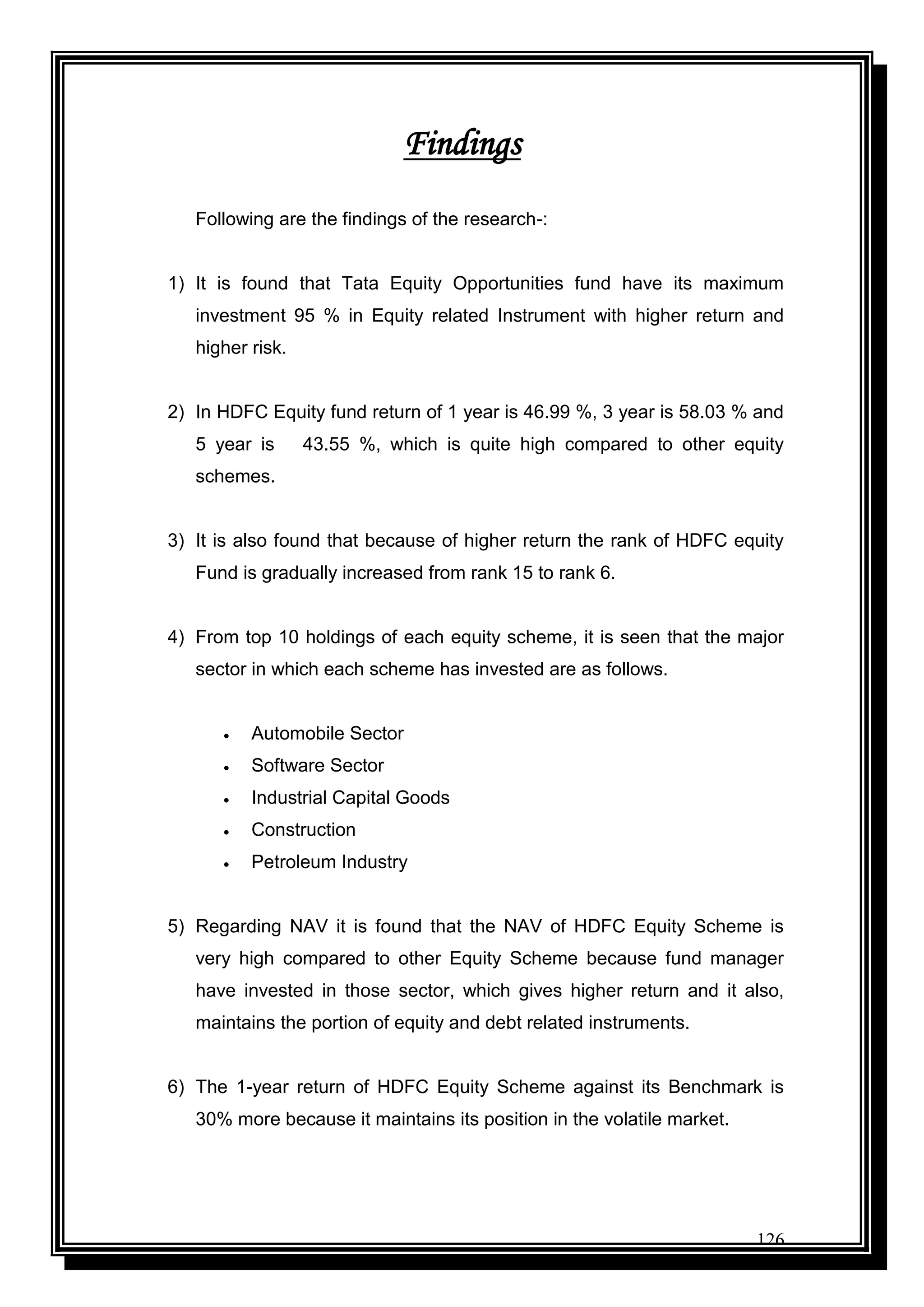 126
Findings
Following are the findings of the research-:
1) It is found that Tata Equity Opportunities fund have its maximum
investment 95 % in Equity related Instrument with higher return and
higher risk.
2) In HDFC Equity fund return of 1 year is 46.99 %, 3 year is 58.03 % and
5 year is 43.55 %, which is quite high compared to other equity
schemes.
3) It is also found that because of higher return the rank of HDFC equity
Fund is gradually increased from rank 15 to rank 6.
4) From top 10 holdings of each equity scheme, it is seen that the major
sector in which each scheme has invested are as follows.
 Automobile Sector
 Software Sector
 Industrial Capital Goods
 Construction
 Petroleum Industry
5) Regarding NAV it is found that the NAV of HDFC Equity Scheme is
very high compared to other Equity Scheme because fund manager
have invested in those sector, which gives higher return and it also,
maintains the portion of equity and debt related instruments.
6) The 1-year return of HDFC Equity Scheme against its Benchmark is
30% more because it maintains its position in the volatile market.
 