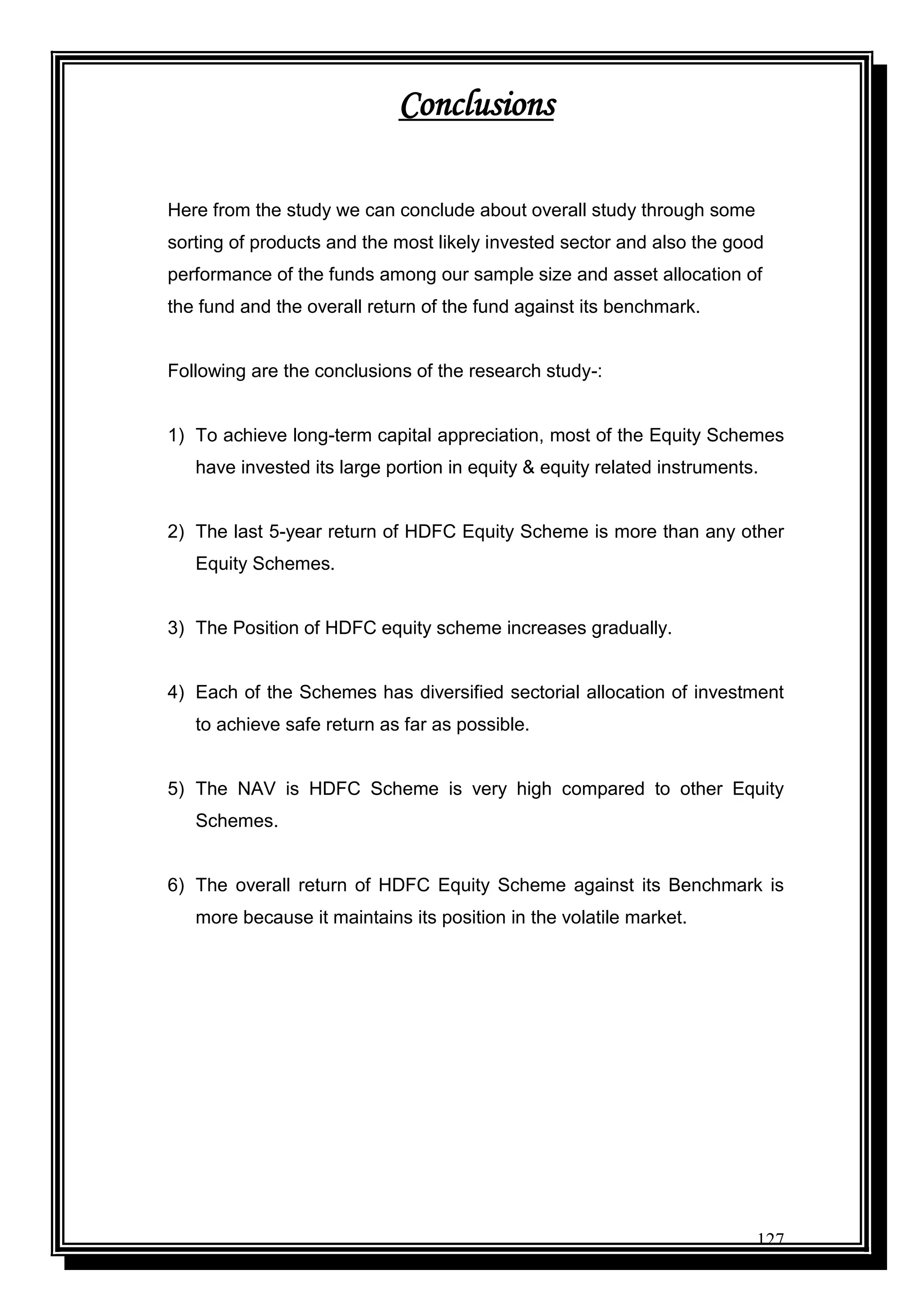 127
Conclusions
Here from the study we can conclude about overall study through some
sorting of products and the most likely invested sector and also the good
performance of the funds among our sample size and asset allocation of
the fund and the overall return of the fund against its benchmark.
Following are the conclusions of the research study-:
1) To achieve long-term capital appreciation, most of the Equity Schemes
have invested its large portion in equity & equity related instruments.
2) The last 5-year return of HDFC Equity Scheme is more than any other
Equity Schemes.
3) The Position of HDFC equity scheme increases gradually.
4) Each of the Schemes has diversified sectorial allocation of investment
to achieve safe return as far as possible.
5) The NAV is HDFC Scheme is very high compared to other Equity
Schemes.
6) The overall return of HDFC Equity Scheme against its Benchmark is
more because it maintains its position in the volatile market.
 