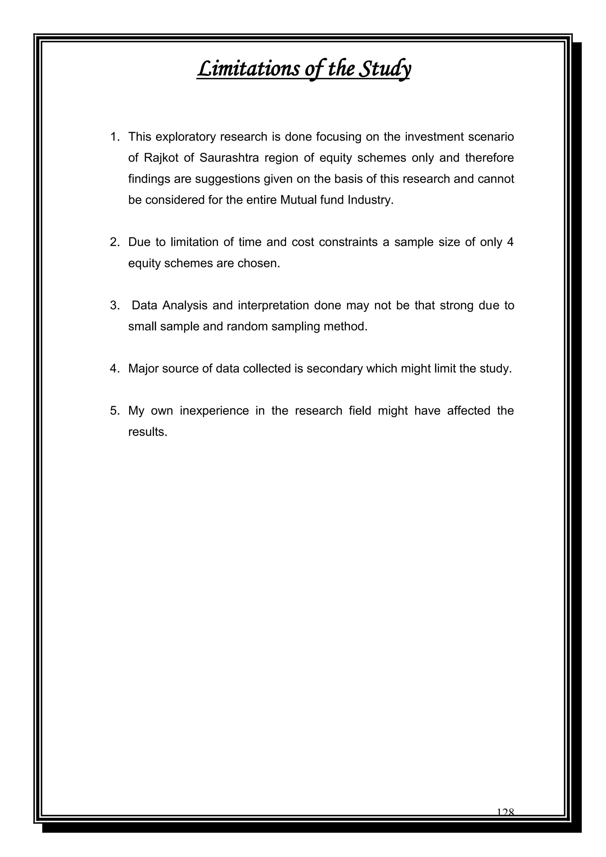 128
Limitations of the Study
1. This exploratory research is done focusing on the investment scenario
of Rajkot of Saurashtra region of equity schemes only and therefore
findings are suggestions given on the basis of this research and cannot
be considered for the entire Mutual fund Industry.
2. Due to limitation of time and cost constraints a sample size of only 4
equity schemes are chosen.
3. Data Analysis and interpretation done may not be that strong due to
small sample and random sampling method.
4. Major source of data collected is secondary which might limit the study.
5. My own inexperience in the research field might have affected the
results.
 