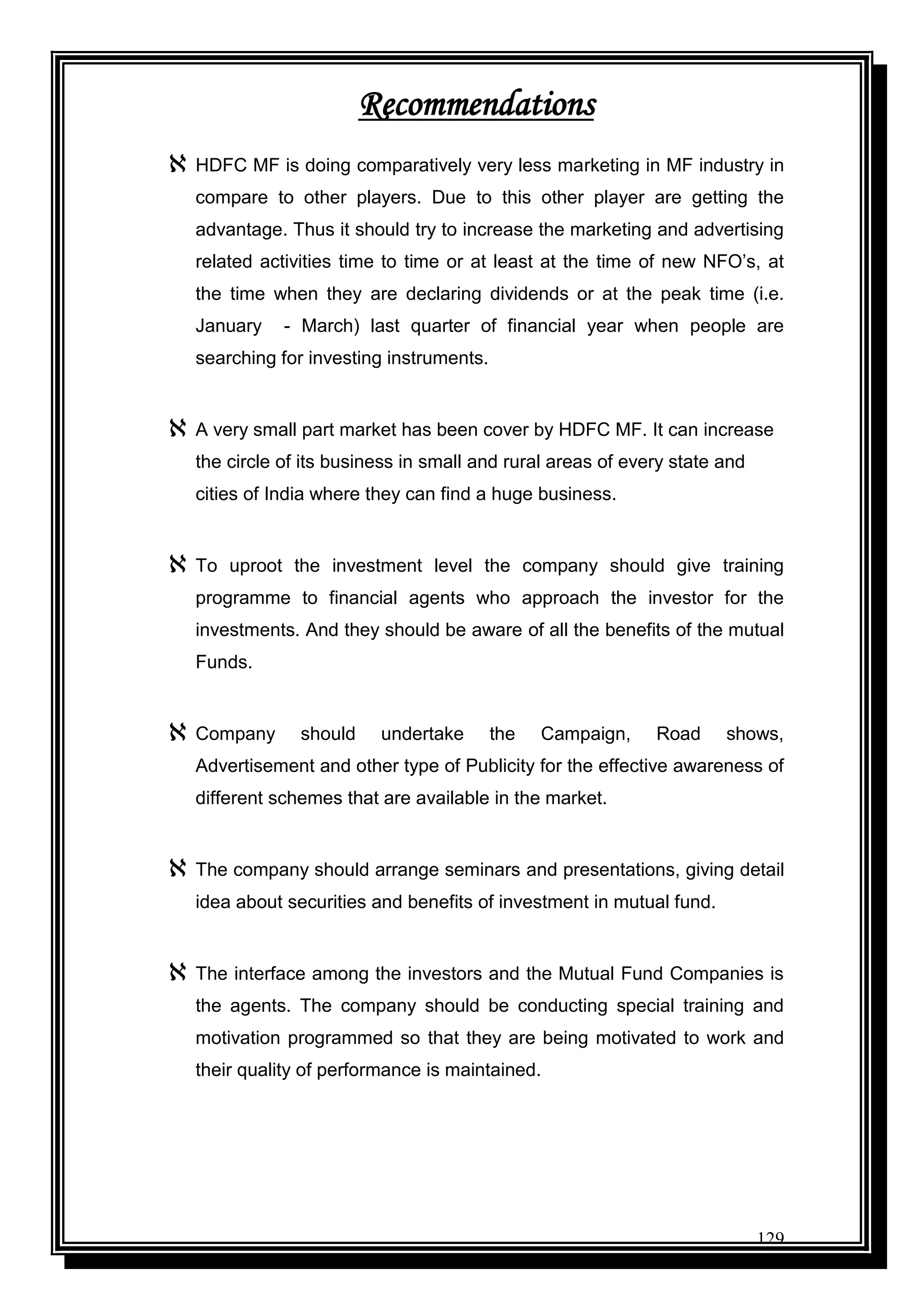 129
Recommendations
 HDFC MF is doing comparatively very less marketing in MF industry in
compare to other players. Due to this other player are getting the
advantage. Thus it should try to increase the marketing and advertising
related activities time to time or at least at the time of new NFO‟s, at
the time when they are declaring dividends or at the peak time (i.e.
January - March) last quarter of financial year when people are
searching for investing instruments.
 A very small part market has been cover by HDFC MF. It can increase
the circle of its business in small and rural areas of every state and
cities of India where they can find a huge business.
 To uproot the investment level the company should give training
programme to financial agents who approach the investor for the
investments. And they should be aware of all the benefits of the mutual
Funds.
 Company should undertake the Campaign, Road shows,
Advertisement and other type of Publicity for the effective awareness of
different schemes that are available in the market.
 The company should arrange seminars and presentations, giving detail
idea about securities and benefits of investment in mutual fund.
 The interface among the investors and the Mutual Fund Companies is
the agents. The company should be conducting special training and
motivation programmed so that they are being motivated to work and
their quality of performance is maintained.
 