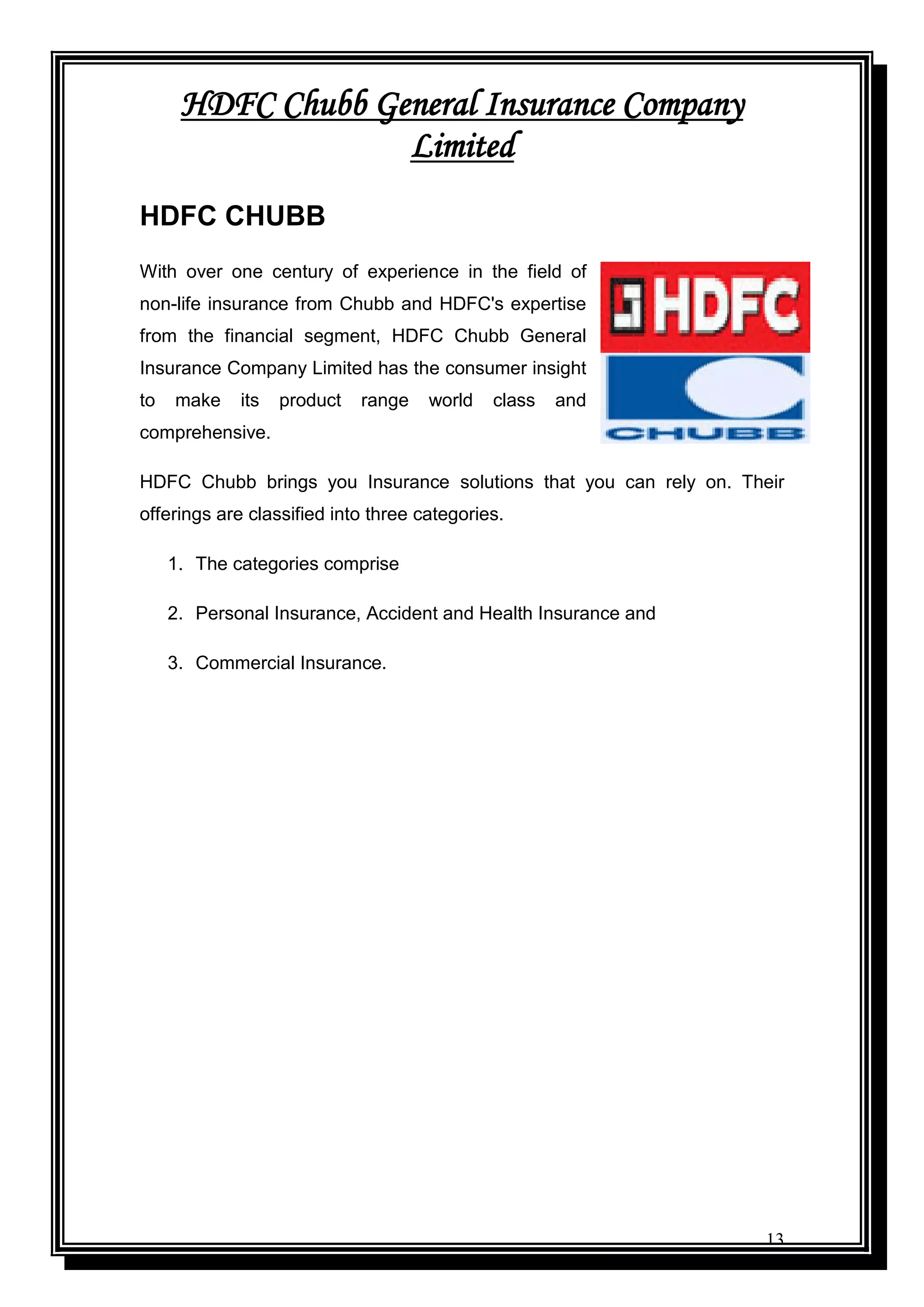 13
HDFC Chubb General Insurance Company
Limited
HDFC CHUBB
With over one century of experience in the field of
non-life insurance from Chubb and HDFC's expertise
from the financial segment, HDFC Chubb General
Insurance Company Limited has the consumer insight
to make its product range world class and
comprehensive.
HDFC Chubb brings you Insurance solutions that you can rely on. Their
offerings are classified into three categories.
1. The categories comprise
2. Personal Insurance, Accident and Health Insurance and
3. Commercial Insurance.
 