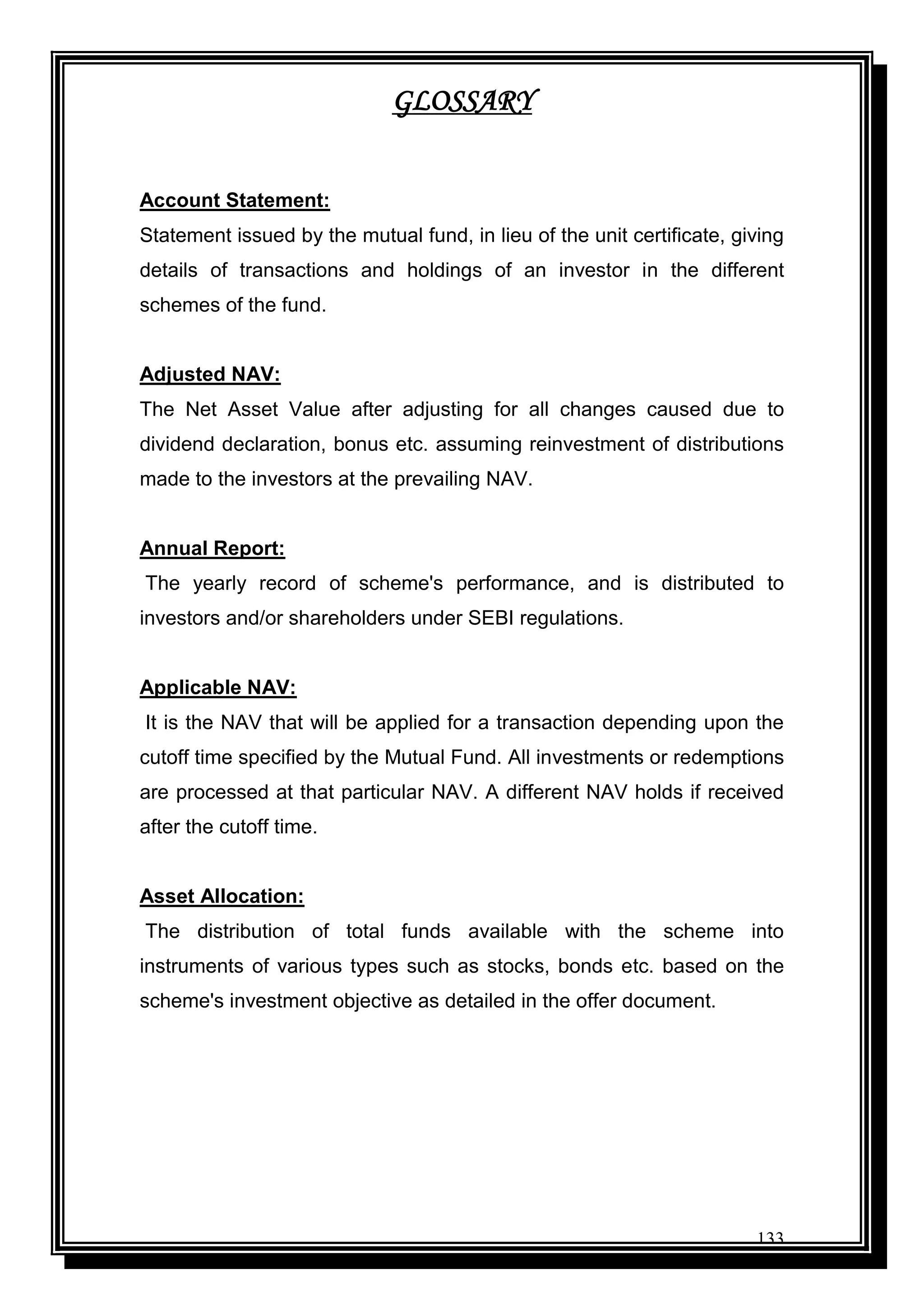 133
GLOSSARY
Account Statement:
Statement issued by the mutual fund, in lieu of the unit certificate, giving
details of transactions and holdings of an investor in the different
schemes of the fund.
Adjusted NAV:
The Net Asset Value after adjusting for all changes caused due to
dividend declaration, bonus etc. assuming reinvestment of distributions
made to the investors at the prevailing NAV.
Annual Report:
The yearly record of scheme's performance, and is distributed to
investors and/or shareholders under SEBI regulations.
Applicable NAV:
It is the NAV that will be applied for a transaction depending upon the
cutoff time specified by the Mutual Fund. All investments or redemptions
are processed at that particular NAV. A different NAV holds if received
after the cutoff time.
Asset Allocation:
The distribution of total funds available with the scheme into
instruments of various types such as stocks, bonds etc. based on the
scheme's investment objective as detailed in the offer document.
 