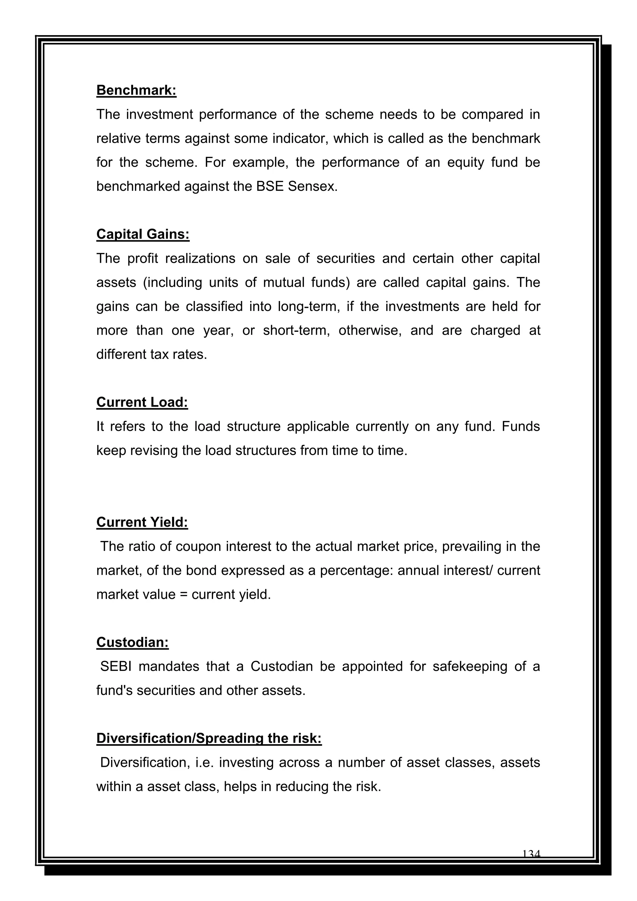 134
Benchmark:
The investment performance of the scheme needs to be compared in
relative terms against some indicator, which is called as the benchmark
for the scheme. For example, the performance of an equity fund be
benchmarked against the BSE Sensex.
Capital Gains:
The profit realizations on sale of securities and certain other capital
assets (including units of mutual funds) are called capital gains. The
gains can be classified into long-term, if the investments are held for
more than one year, or short-term, otherwise, and are charged at
different tax rates.
Current Load:
It refers to the load structure applicable currently on any fund. Funds
keep revising the load structures from time to time.
Current Yield:
The ratio of coupon interest to the actual market price, prevailing in the
market, of the bond expressed as a percentage: annual interest/ current
market value = current yield.
Custodian:
SEBI mandates that a Custodian be appointed for safekeeping of a
fund's securities and other assets.
Diversification/Spreading the risk:
Diversification, i.e. investing across a number of asset classes, assets
within a asset class, helps in reducing the risk.
 