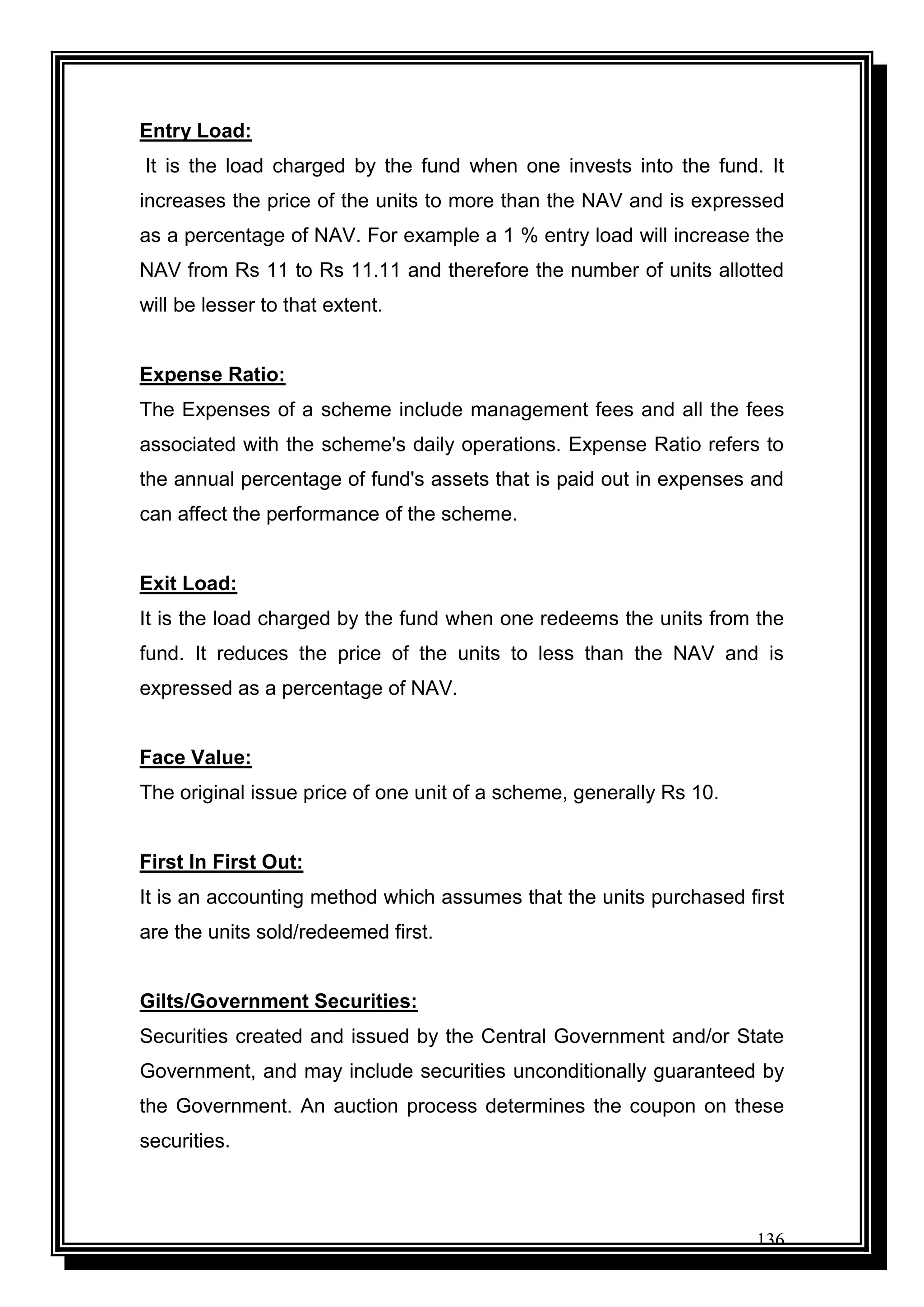 136
Entry Load:
It is the load charged by the fund when one invests into the fund. It
increases the price of the units to more than the NAV and is expressed
as a percentage of NAV. For example a 1 % entry load will increase the
NAV from Rs 11 to Rs 11.11 and therefore the number of units allotted
will be lesser to that extent.
Expense Ratio:
The Expenses of a scheme include management fees and all the fees
associated with the scheme's daily operations. Expense Ratio refers to
the annual percentage of fund's assets that is paid out in expenses and
can affect the performance of the scheme.
Exit Load:
It is the load charged by the fund when one redeems the units from the
fund. It reduces the price of the units to less than the NAV and is
expressed as a percentage of NAV.
Face Value:
The original issue price of one unit of a scheme, generally Rs 10.
First In First Out:
It is an accounting method which assumes that the units purchased first
are the units sold/redeemed first.
Gilts/Government Securities:
Securities created and issued by the Central Government and/or State
Government, and may include securities unconditionally guaranteed by
the Government. An auction process determines the coupon on these
securities.
 