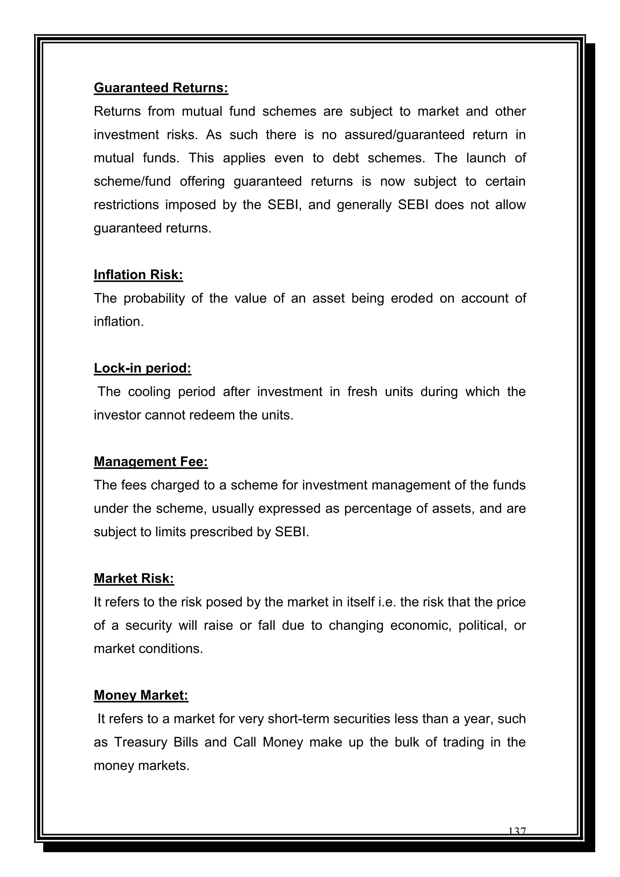 137
Guaranteed Returns:
Returns from mutual fund schemes are subject to market and other
investment risks. As such there is no assured/guaranteed return in
mutual funds. This applies even to debt schemes. The launch of
scheme/fund offering guaranteed returns is now subject to certain
restrictions imposed by the SEBI, and generally SEBI does not allow
guaranteed returns.
Inflation Risk:
The probability of the value of an asset being eroded on account of
inflation.
Lock-in period:
The cooling period after investment in fresh units during which the
investor cannot redeem the units.
Management Fee:
The fees charged to a scheme for investment management of the funds
under the scheme, usually expressed as percentage of assets, and are
subject to limits prescribed by SEBI.
Market Risk:
It refers to the risk posed by the market in itself i.e. the risk that the price
of a security will raise or fall due to changing economic, political, or
market conditions.
Money Market:
It refers to a market for very short-term securities less than a year, such
as Treasury Bills and Call Money make up the bulk of trading in the
money markets.
 