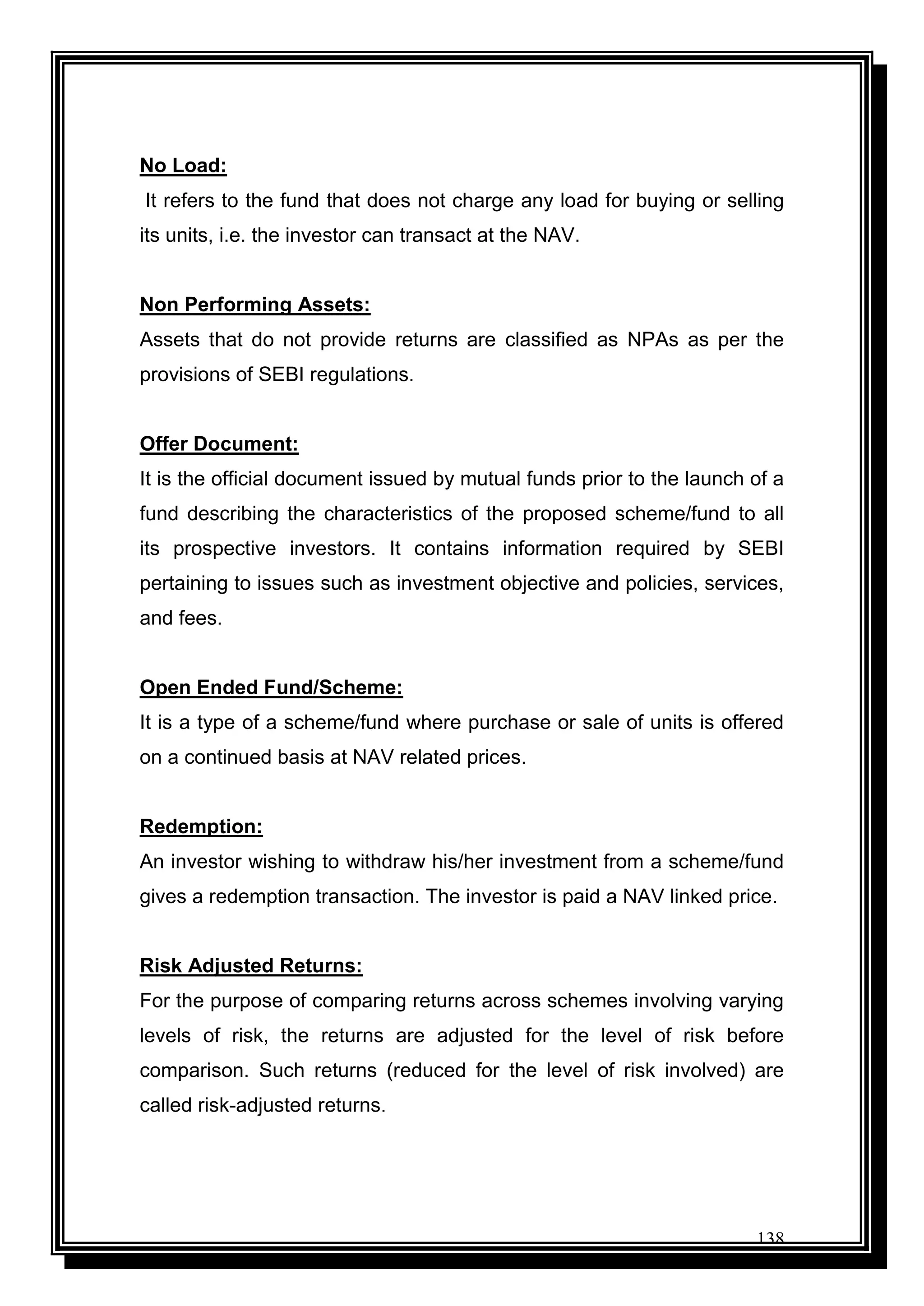 138
No Load:
It refers to the fund that does not charge any load for buying or selling
its units, i.e. the investor can transact at the NAV.
Non Performing Assets:
Assets that do not provide returns are classified as NPAs as per the
provisions of SEBI regulations.
Offer Document:
It is the official document issued by mutual funds prior to the launch of a
fund describing the characteristics of the proposed scheme/fund to all
its prospective investors. It contains information required by SEBI
pertaining to issues such as investment objective and policies, services,
and fees.
Open Ended Fund/Scheme:
It is a type of a scheme/fund where purchase or sale of units is offered
on a continued basis at NAV related prices.
Redemption:
An investor wishing to withdraw his/her investment from a scheme/fund
gives a redemption transaction. The investor is paid a NAV linked price.
Risk Adjusted Returns:
For the purpose of comparing returns across schemes involving varying
levels of risk, the returns are adjusted for the level of risk before
comparison. Such returns (reduced for the level of risk involved) are
called risk-adjusted returns.
 