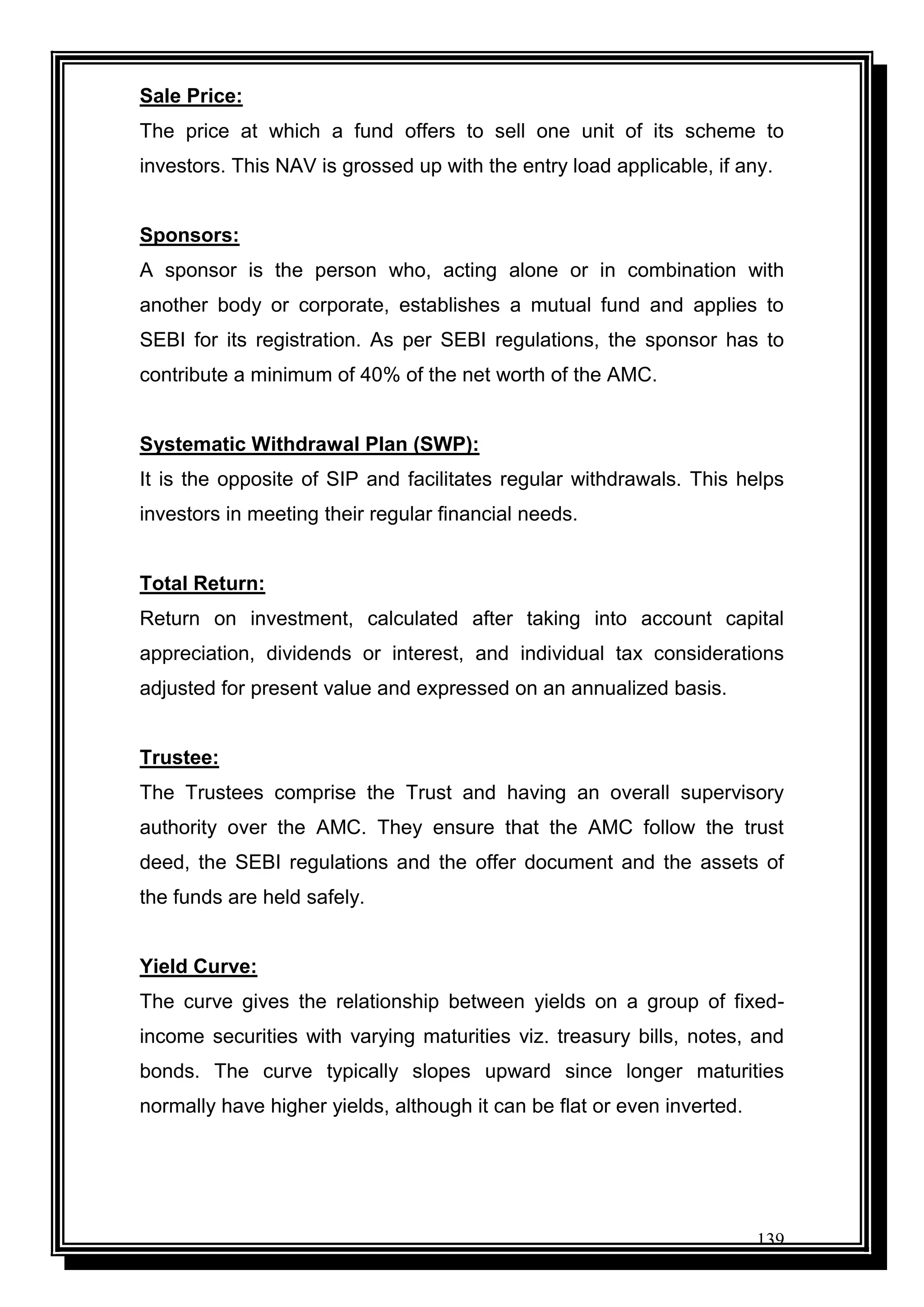 139
Sale Price:
The price at which a fund offers to sell one unit of its scheme to
investors. This NAV is grossed up with the entry load applicable, if any.
Sponsors:
A sponsor is the person who, acting alone or in combination with
another body or corporate, establishes a mutual fund and applies to
SEBI for its registration. As per SEBI regulations, the sponsor has to
contribute a minimum of 40% of the net worth of the AMC.
Systematic Withdrawal Plan (SWP):
It is the opposite of SIP and facilitates regular withdrawals. This helps
investors in meeting their regular financial needs.
Total Return:
Return on investment, calculated after taking into account capital
appreciation, dividends or interest, and individual tax considerations
adjusted for present value and expressed on an annualized basis.
Trustee:
The Trustees comprise the Trust and having an overall supervisory
authority over the AMC. They ensure that the AMC follow the trust
deed, the SEBI regulations and the offer document and the assets of
the funds are held safely.
Yield Curve:
The curve gives the relationship between yields on a group of fixed-
income securities with varying maturities viz. treasury bills, notes, and
bonds. The curve typically slopes upward since longer maturities
normally have higher yields, although it can be flat or even inverted.
 