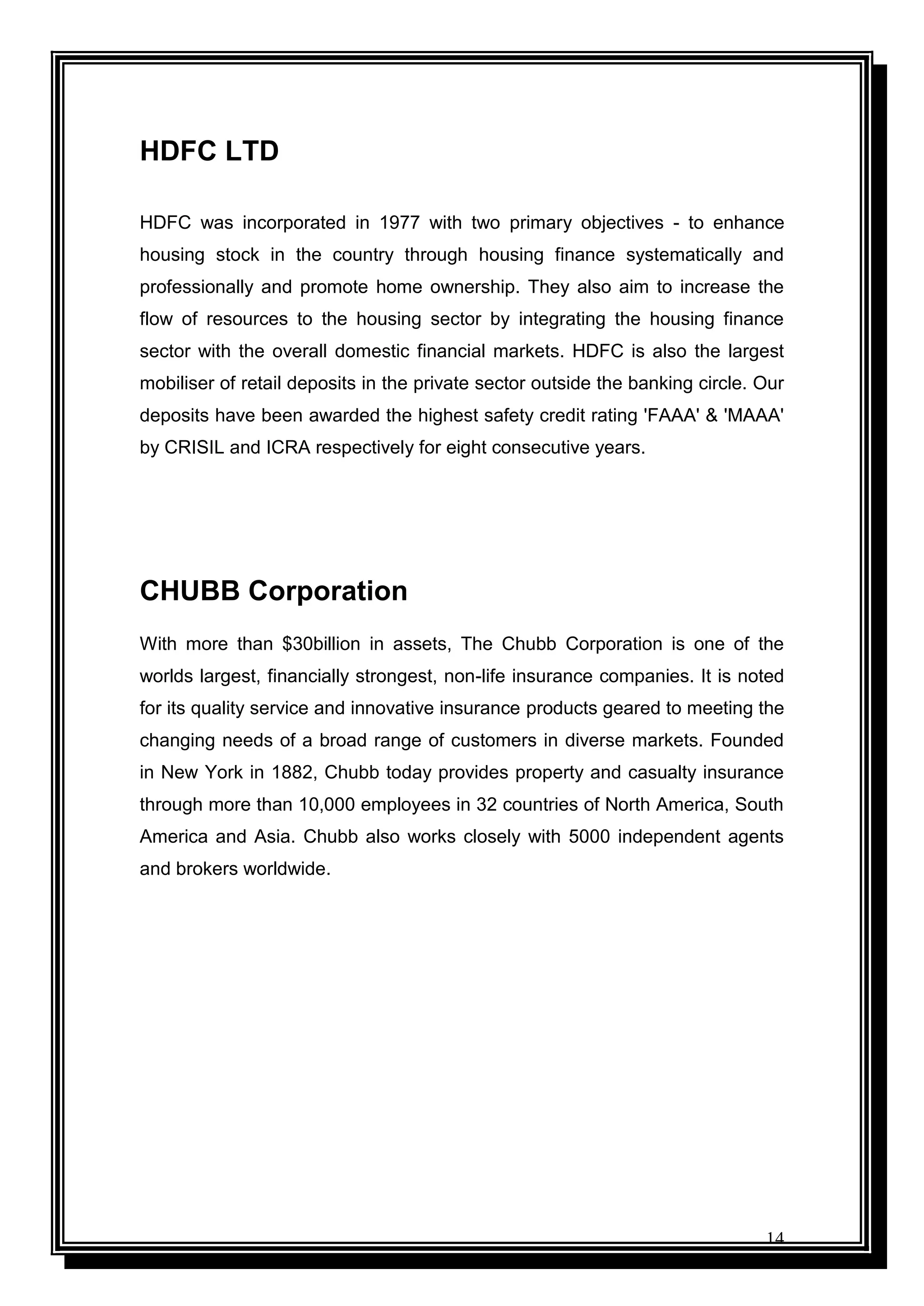 14
HDFC LTD
HDFC was incorporated in 1977 with two primary objectives - to enhance
housing stock in the country through housing finance systematically and
professionally and promote home ownership. They also aim to increase the
flow of resources to the housing sector by integrating the housing finance
sector with the overall domestic financial markets. HDFC is also the largest
mobiliser of retail deposits in the private sector outside the banking circle. Our
deposits have been awarded the highest safety credit rating 'FAAA' & 'MAAA'
by CRISIL and ICRA respectively for eight consecutive years.
CHUBB Corporation
With more than $30billion in assets, The Chubb Corporation is one of the
worlds largest, financially strongest, non-life insurance companies. It is noted
for its quality service and innovative insurance products geared to meeting the
changing needs of a broad range of customers in diverse markets. Founded
in New York in 1882, Chubb today provides property and casualty insurance
through more than 10,000 employees in 32 countries of North America, South
America and Asia. Chubb also works closely with 5000 independent agents
and brokers worldwide.
 