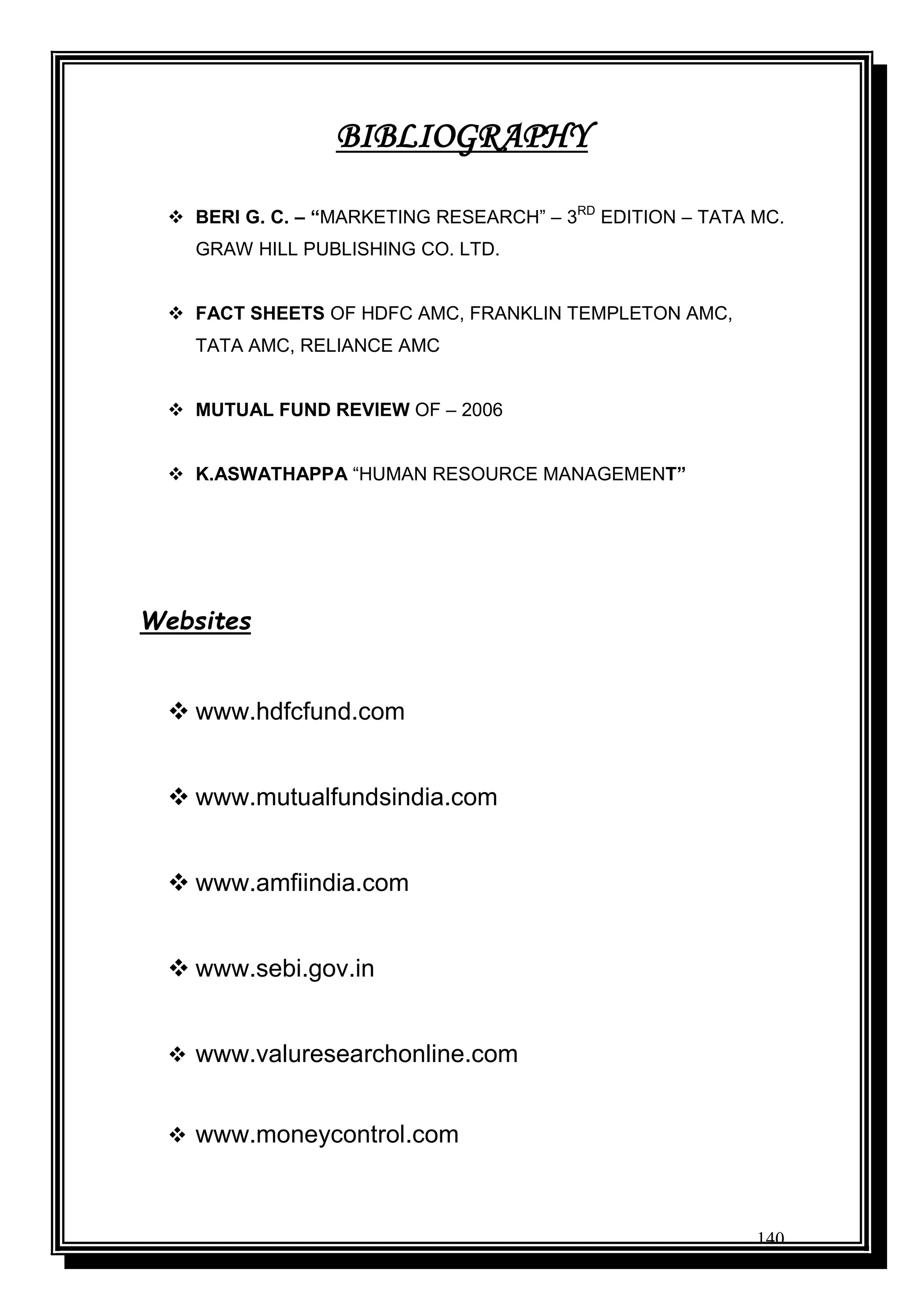 140
BIBLIOGRAPHY
 BERI G. C. – “MARKETING RESEARCH” – 3RD
EDITION – TATA MC.
GRAW HILL PUBLISHING CO. LTD.
 FACT SHEETS OF HDFC AMC, FRANKLIN TEMPLETON AMC,
TATA AMC, RELIANCE AMC
 MUTUAL FUND REVIEW OF – 2006
 K.ASWATHAPPA “HUMAN RESOURCE MANAGEMENT”
Websites
 www.hdfcfund.com
 www.mutualfundsindia.com
 www.amfiindia.com
 www.sebi.gov.in
 www.valuresearchonline.com
 www.moneycontrol.com
 