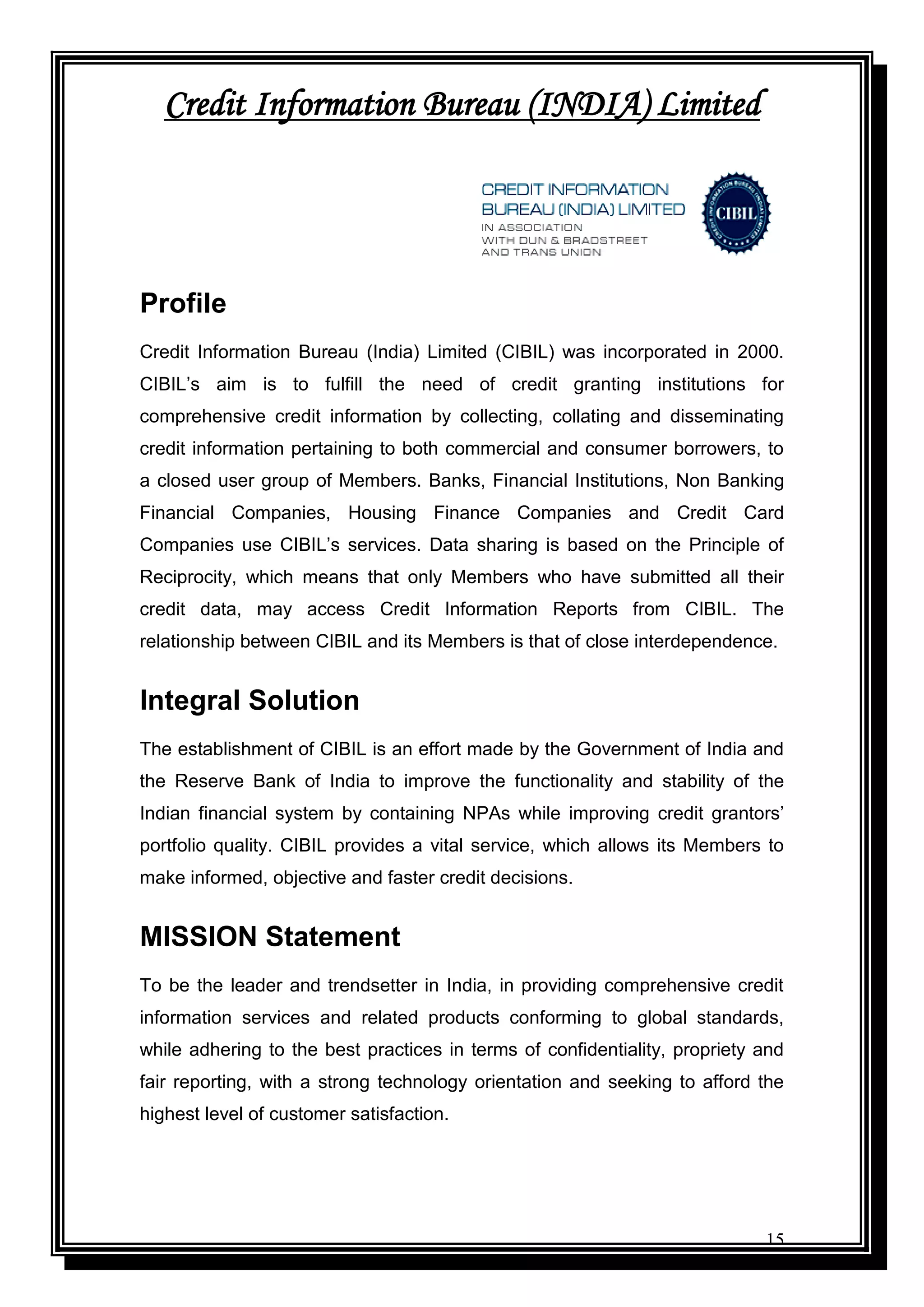15
Credit Information Bureau (INDIA) Limited
Profile
Credit Information Bureau (India) Limited (CIBIL) was incorporated in 2000.
CIBIL‟s aim is to fulfill the need of credit granting institutions for
comprehensive credit information by collecting, collating and disseminating
credit information pertaining to both commercial and consumer borrowers, to
a closed user group of Members. Banks, Financial Institutions, Non Banking
Financial Companies, Housing Finance Companies and Credit Card
Companies use CIBIL‟s services. Data sharing is based on the Principle of
Reciprocity, which means that only Members who have submitted all their
credit data, may access Credit Information Reports from CIBIL. The
relationship between CIBIL and its Members is that of close interdependence.
Integral Solution
The establishment of CIBIL is an effort made by the Government of India and
the Reserve Bank of India to improve the functionality and stability of the
Indian financial system by containing NPAs while improving credit grantors‟
portfolio quality. CIBIL provides a vital service, which allows its Members to
make informed, objective and faster credit decisions.
MISSION Statement
To be the leader and trendsetter in India, in providing comprehensive credit
information services and related products conforming to global standards,
while adhering to the best practices in terms of confidentiality, propriety and
fair reporting, with a strong technology orientation and seeking to afford the
highest level of customer satisfaction.
 