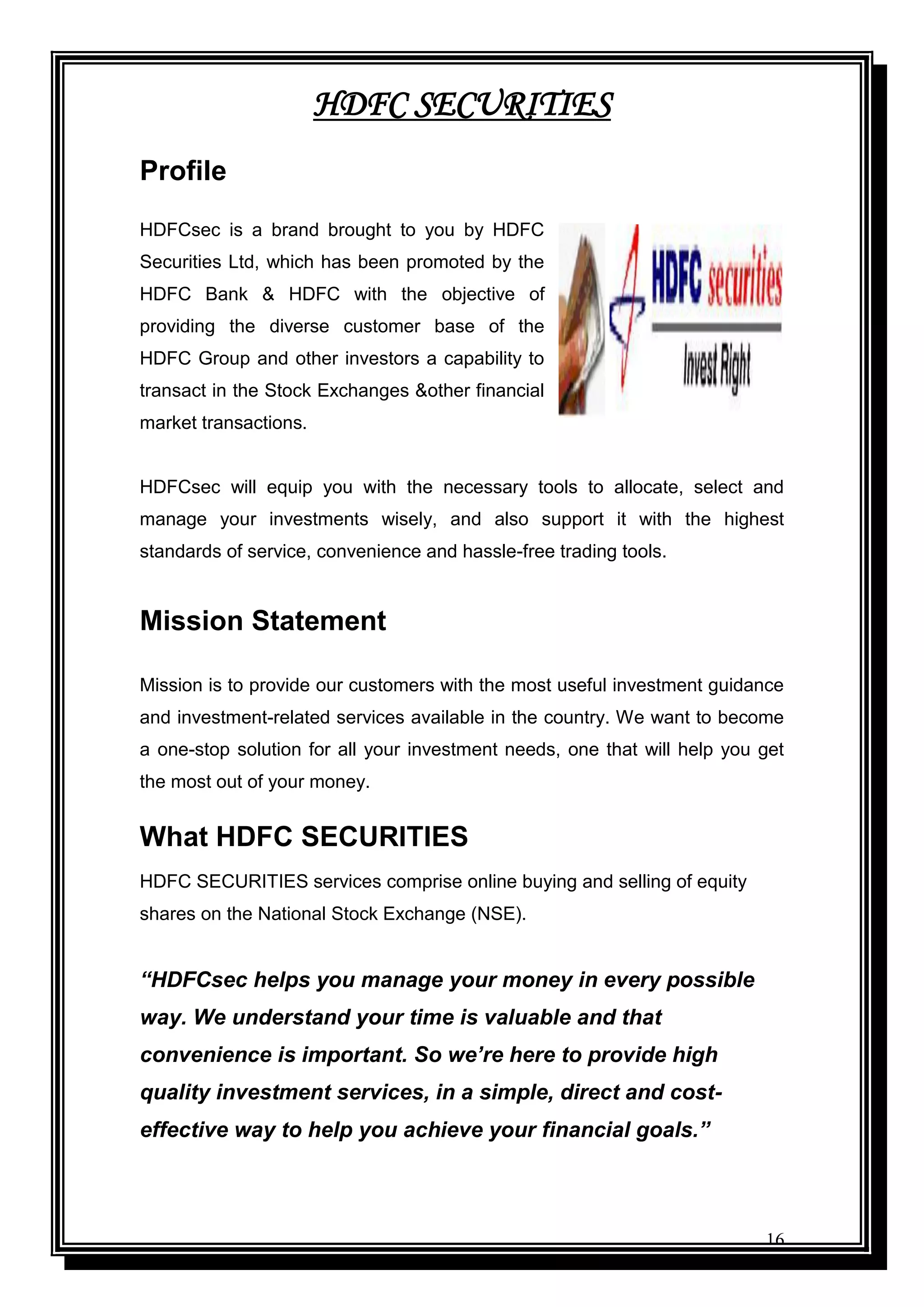 16
HDFC SECURITIES
Profile
HDFCsec is a brand brought to you by HDFC
Securities Ltd, which has been promoted by the
HDFC Bank & HDFC with the objective of
providing the diverse customer base of the
HDFC Group and other investors a capability to
transact in the Stock Exchanges &other financial
market transactions.
HDFCsec will equip you with the necessary tools to allocate, select and
manage your investments wisely, and also support it with the highest
standards of service, convenience and hassle-free trading tools.
Mission Statement
Mission is to provide our customers with the most useful investment guidance
and investment-related services available in the country. We want to become
a one-stop solution for all your investment needs, one that will help you get
the most out of your money.
What HDFC SECURITIES
HDFC SECURITIES services comprise online buying and selling of equity
shares on the National Stock Exchange (NSE).
“HDFCsec helps you manage your money in every possible
way. We understand your time is valuable and that
convenience is important. So we’re here to provide high
quality investment services, in a simple, direct and cost-
effective way to help you achieve your financial goals.”
 