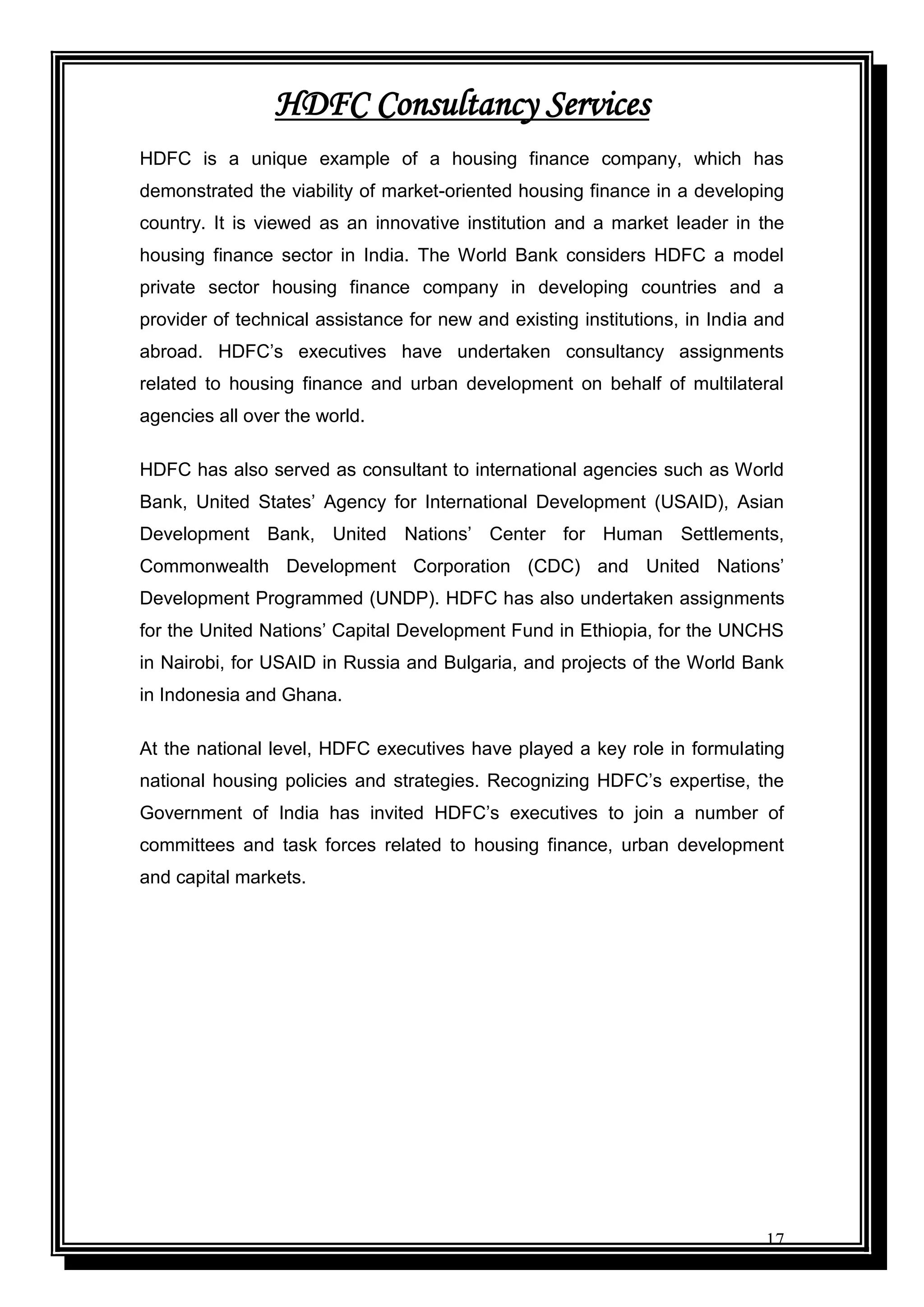 17
HDFC Consultancy Services
HDFC is a unique example of a housing finance company, which has
demonstrated the viability of market-oriented housing finance in a developing
country. It is viewed as an innovative institution and a market leader in the
housing finance sector in India. The World Bank considers HDFC a model
private sector housing finance company in developing countries and a
provider of technical assistance for new and existing institutions, in India and
abroad. HDFC‟s executives have undertaken consultancy assignments
related to housing finance and urban development on behalf of multilateral
agencies all over the world.
HDFC has also served as consultant to international agencies such as World
Bank, United States‟ Agency for International Development (USAID), Asian
Development Bank, United Nations‟ Center for Human Settlements,
Commonwealth Development Corporation (CDC) and United Nations‟
Development Programmed (UNDP). HDFC has also undertaken assignments
for the United Nations‟ Capital Development Fund in Ethiopia, for the UNCHS
in Nairobi, for USAID in Russia and Bulgaria, and projects of the World Bank
in Indonesia and Ghana.
At the national level, HDFC executives have played a key role in formulating
national housing policies and strategies. Recognizing HDFC‟s expertise, the
Government of India has invited HDFC‟s executives to join a number of
committees and task forces related to housing finance, urban development
and capital markets.
 