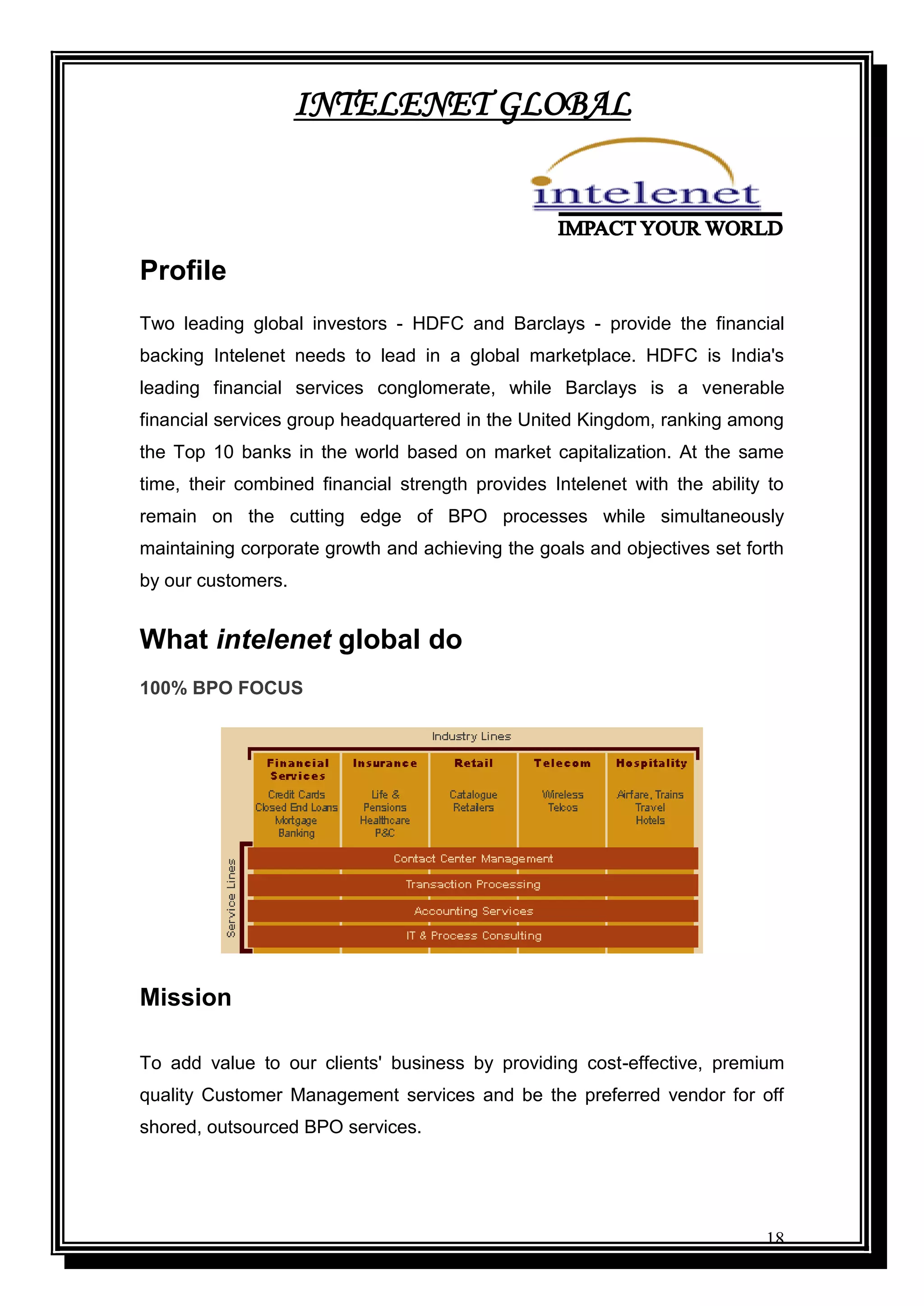 18
INTELENET GLOBAL
Profile
Two leading global investors - HDFC and Barclays - provide the financial
backing Intelenet needs to lead in a global marketplace. HDFC is India's
leading financial services conglomerate, while Barclays is a venerable
financial services group headquartered in the United Kingdom, ranking among
the Top 10 banks in the world based on market capitalization. At the same
time, their combined financial strength provides Intelenet with the ability to
remain on the cutting edge of BPO processes while simultaneously
maintaining corporate growth and achieving the goals and objectives set forth
by our customers.
What intelenet global do
100% BPO FOCUS
Mission
To add value to our clients' business by providing cost-effective, premium
quality Customer Management services and be the preferred vendor for off
shored, outsourced BPO services.
 