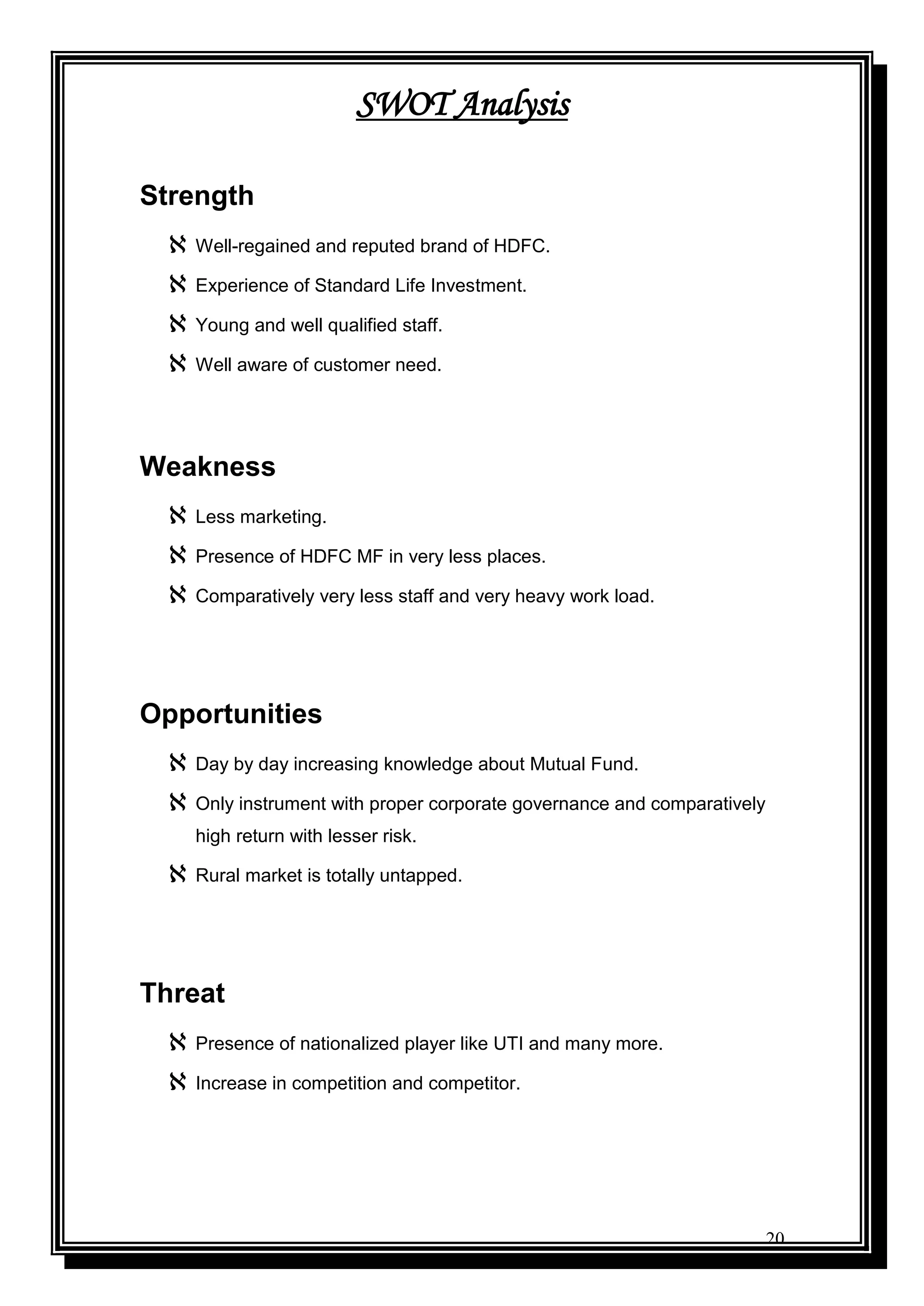 20
SWOT Analysis
Strength
 Well-regained and reputed brand of HDFC.
 Experience of Standard Life Investment.
 Young and well qualified staff.
 Well aware of customer need.
Weakness
 Less marketing.
 Presence of HDFC MF in very less places.
 Comparatively very less staff and very heavy work load.
Opportunities
 Day by day increasing knowledge about Mutual Fund.
 Only instrument with proper corporate governance and comparatively
high return with lesser risk.
 Rural market is totally untapped.
Threat
 Presence of nationalized player like UTI and many more.
 Increase in competition and competitor.
 