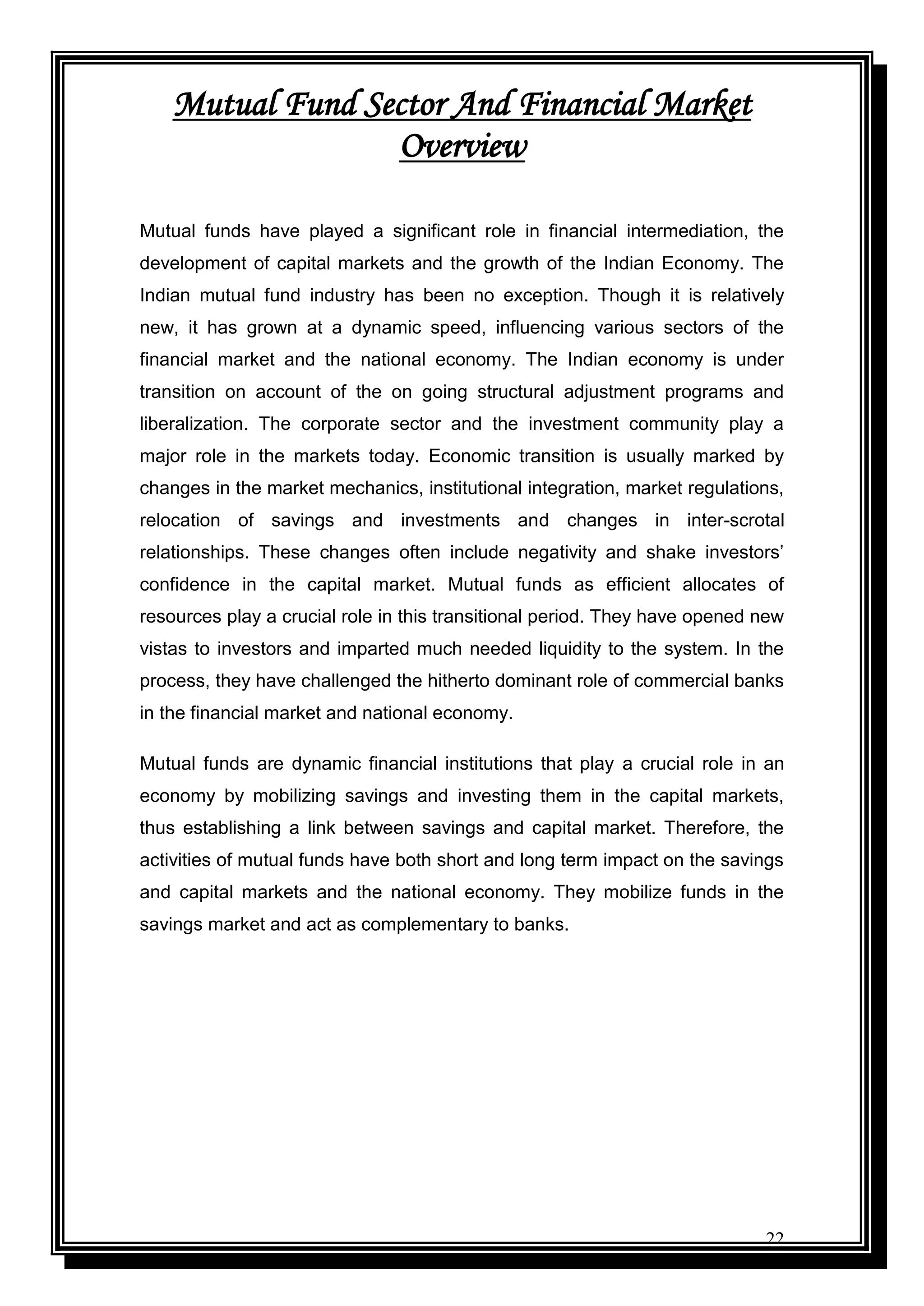 22
Mutual Fund Sector And Financial Market
Overview
Mutual funds have played a significant role in financial intermediation, the
development of capital markets and the growth of the Indian Economy. The
Indian mutual fund industry has been no exception. Though it is relatively
new, it has grown at a dynamic speed, influencing various sectors of the
financial market and the national economy. The Indian economy is under
transition on account of the on going structural adjustment programs and
liberalization. The corporate sector and the investment community play a
major role in the markets today. Economic transition is usually marked by
changes in the market mechanics, institutional integration, market regulations,
relocation of savings and investments and changes in inter-scrotal
relationships. These changes often include negativity and shake investors‟
confidence in the capital market. Mutual funds as efficient allocates of
resources play a crucial role in this transitional period. They have opened new
vistas to investors and imparted much needed liquidity to the system. In the
process, they have challenged the hitherto dominant role of commercial banks
in the financial market and national economy.
Mutual funds are dynamic financial institutions that play a crucial role in an
economy by mobilizing savings and investing them in the capital markets,
thus establishing a link between savings and capital market. Therefore, the
activities of mutual funds have both short and long term impact on the savings
and capital markets and the national economy. They mobilize funds in the
savings market and act as complementary to banks.
 