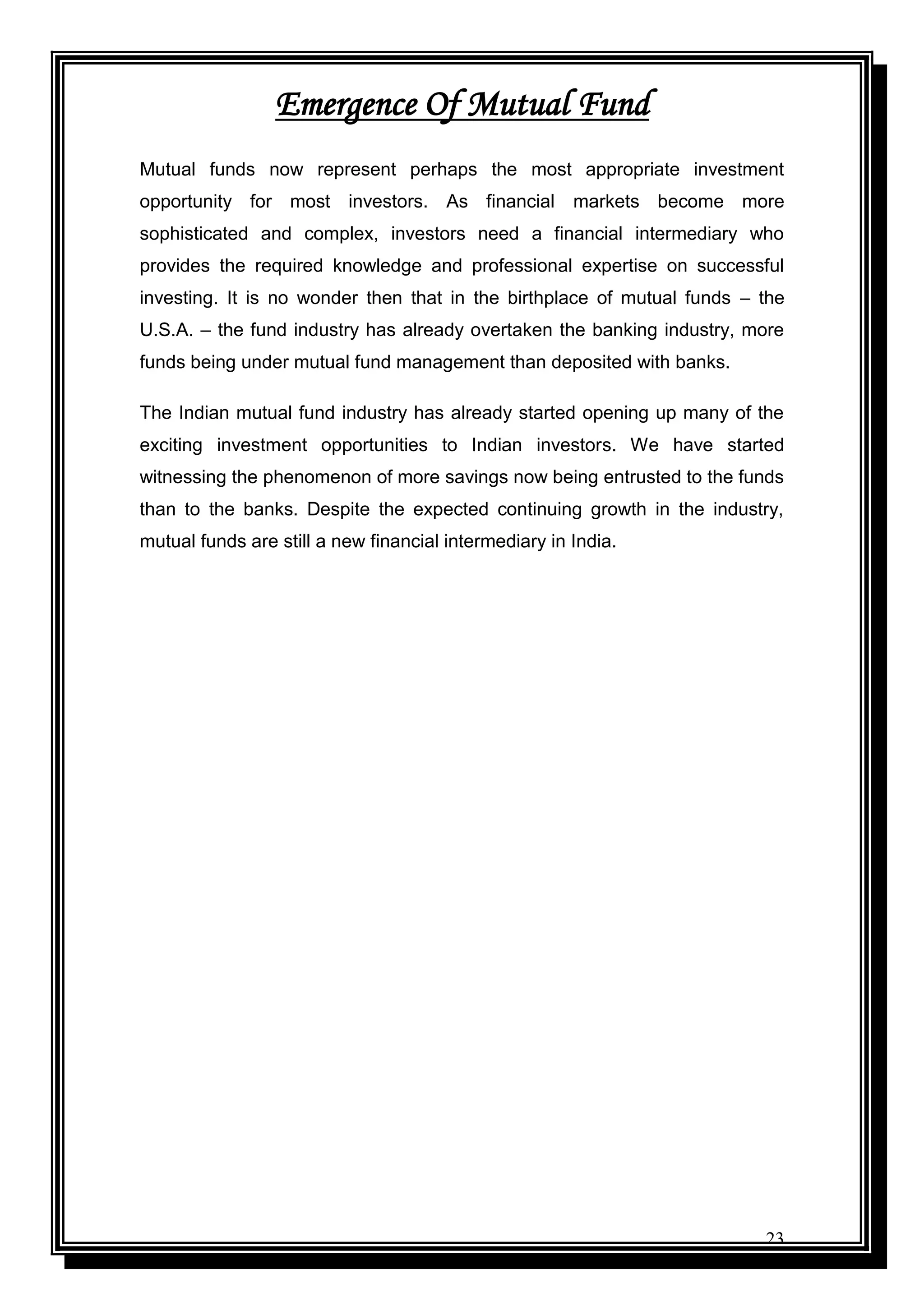 23
Emergence Of Mutual Fund
Mutual funds now represent perhaps the most appropriate investment
opportunity for most investors. As financial markets become more
sophisticated and complex, investors need a financial intermediary who
provides the required knowledge and professional expertise on successful
investing. It is no wonder then that in the birthplace of mutual funds – the
U.S.A. – the fund industry has already overtaken the banking industry, more
funds being under mutual fund management than deposited with banks.
The Indian mutual fund industry has already started opening up many of the
exciting investment opportunities to Indian investors. We have started
witnessing the phenomenon of more savings now being entrusted to the funds
than to the banks. Despite the expected continuing growth in the industry,
mutual funds are still a new financial intermediary in India.
 