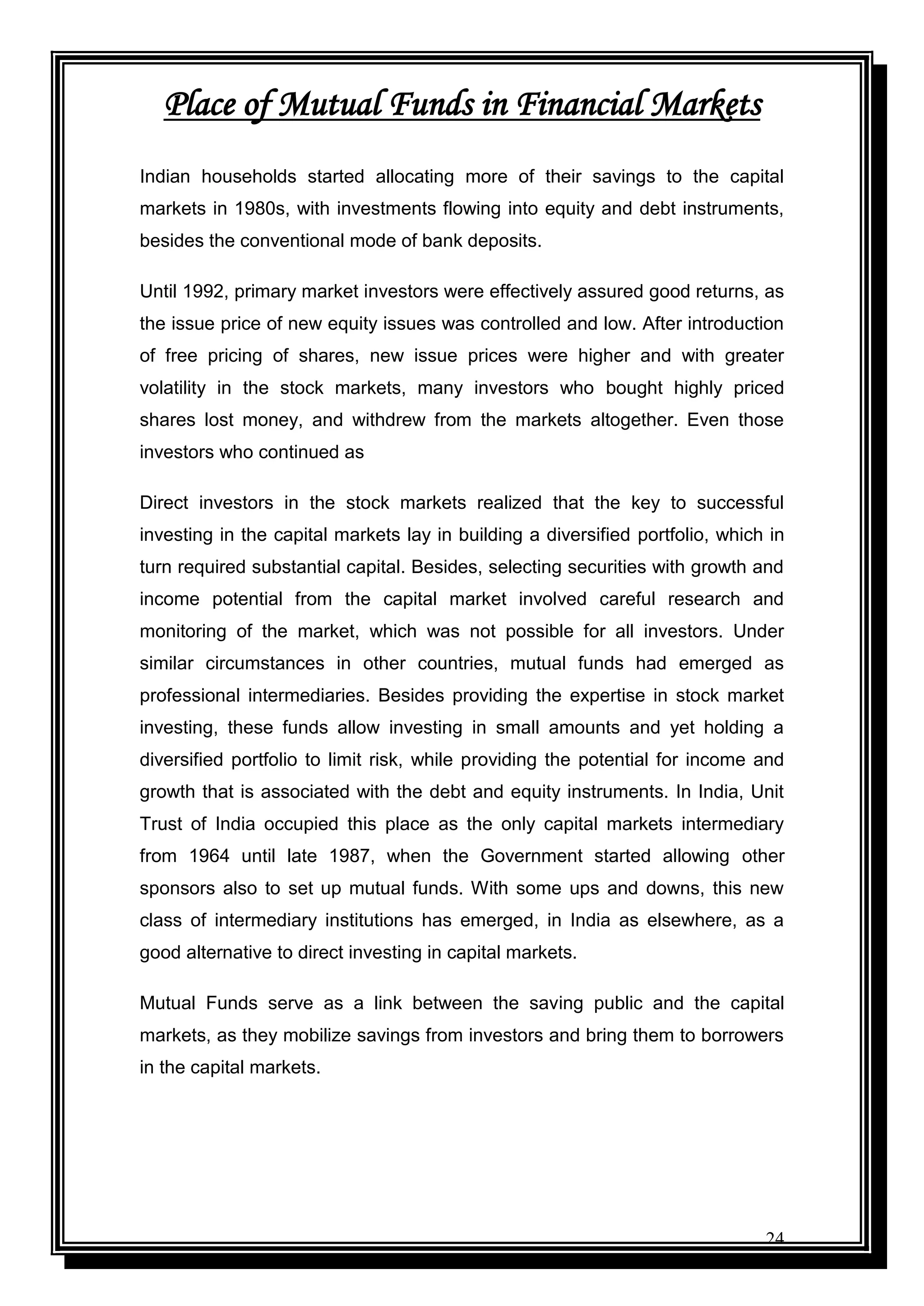 24
Place of Mutual Funds in Financial Markets
Indian households started allocating more of their savings to the capital
markets in 1980s, with investments flowing into equity and debt instruments,
besides the conventional mode of bank deposits.
Until 1992, primary market investors were effectively assured good returns, as
the issue price of new equity issues was controlled and low. After introduction
of free pricing of shares, new issue prices were higher and with greater
volatility in the stock markets, many investors who bought highly priced
shares lost money, and withdrew from the markets altogether. Even those
investors who continued as
Direct investors in the stock markets realized that the key to successful
investing in the capital markets lay in building a diversified portfolio, which in
turn required substantial capital. Besides, selecting securities with growth and
income potential from the capital market involved careful research and
monitoring of the market, which was not possible for all investors. Under
similar circumstances in other countries, mutual funds had emerged as
professional intermediaries. Besides providing the expertise in stock market
investing, these funds allow investing in small amounts and yet holding a
diversified portfolio to limit risk, while providing the potential for income and
growth that is associated with the debt and equity instruments. In India, Unit
Trust of India occupied this place as the only capital markets intermediary
from 1964 until late 1987, when the Government started allowing other
sponsors also to set up mutual funds. With some ups and downs, this new
class of intermediary institutions has emerged, in India as elsewhere, as a
good alternative to direct investing in capital markets.
Mutual Funds serve as a link between the saving public and the capital
markets, as they mobilize savings from investors and bring them to borrowers
in the capital markets.
 