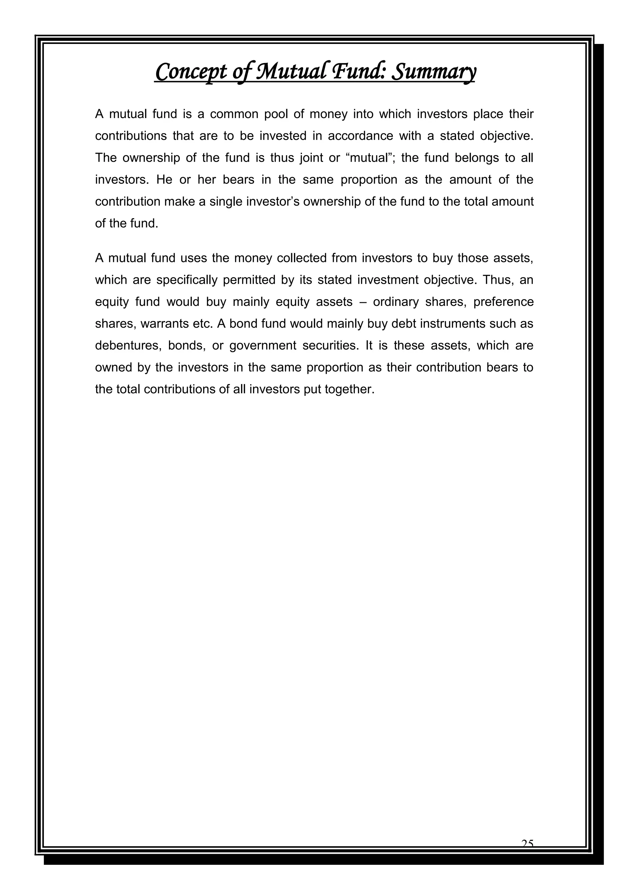 25
Concept of Mutual Fund: Summary
A mutual fund is a common pool of money into which investors place their
contributions that are to be invested in accordance with a stated objective.
The ownership of the fund is thus joint or “mutual”; the fund belongs to all
investors. He or her bears in the same proportion as the amount of the
contribution make a single investor‟s ownership of the fund to the total amount
of the fund.
A mutual fund uses the money collected from investors to buy those assets,
which are specifically permitted by its stated investment objective. Thus, an
equity fund would buy mainly equity assets – ordinary shares, preference
shares, warrants etc. A bond fund would mainly buy debt instruments such as
debentures, bonds, or government securities. It is these assets, which are
owned by the investors in the same proportion as their contribution bears to
the total contributions of all investors put together.
 