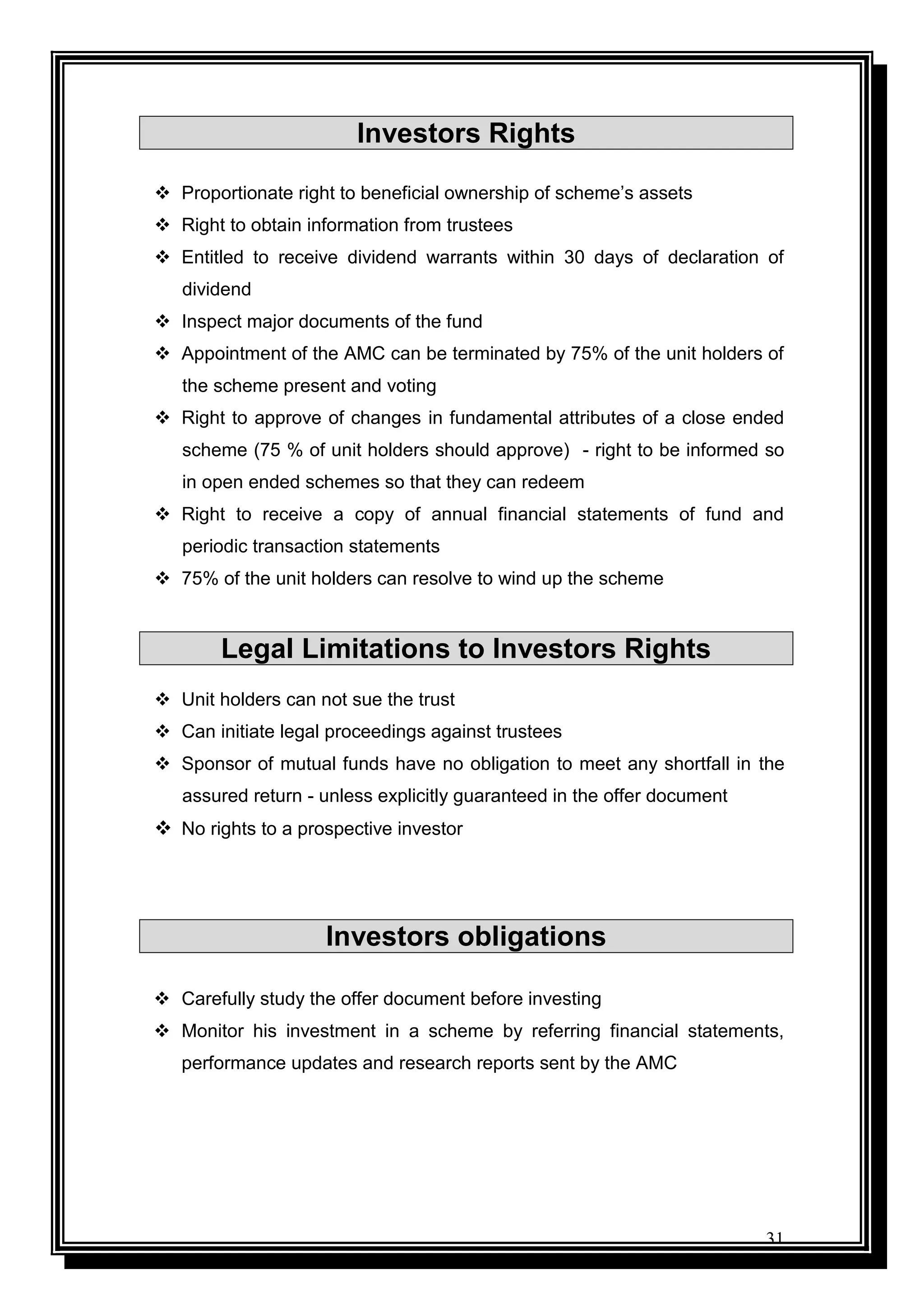 31
Investors Rights
 Proportionate right to beneficial ownership of scheme‟s assets
 Right to obtain information from trustees
 Entitled to receive dividend warrants within 30 days of declaration of
dividend
 Inspect major documents of the fund
 Appointment of the AMC can be terminated by 75% of the unit holders of
the scheme present and voting
 Right to approve of changes in fundamental attributes of a close ended
scheme (75 % of unit holders should approve) - right to be informed so
in open ended schemes so that they can redeem
 Right to receive a copy of annual financial statements of fund and
periodic transaction statements
 75% of the unit holders can resolve to wind up the scheme
Legal Limitations to Investors Rights
 Unit holders can not sue the trust
 Can initiate legal proceedings against trustees
 Sponsor of mutual funds have no obligation to meet any shortfall in the
assured return - unless explicitly guaranteed in the offer document
 No rights to a prospective investor
Investors obligations
 Carefully study the offer document before investing
 Monitor his investment in a scheme by referring financial statements,
performance updates and research reports sent by the AMC
 