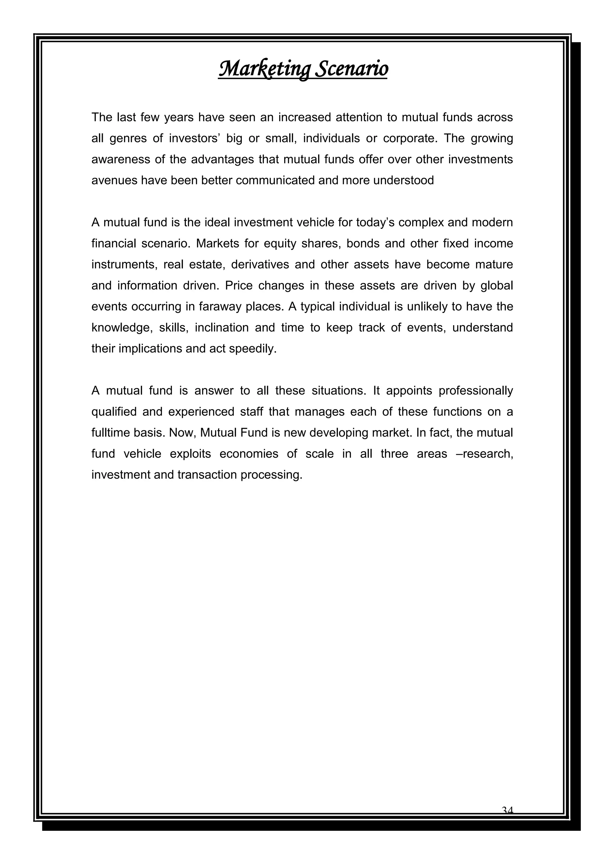 34
Marketing Scenario
The last few years have seen an increased attention to mutual funds across
all genres of investors‟ big or small, individuals or corporate. The growing
awareness of the advantages that mutual funds offer over other investments
avenues have been better communicated and more understood
A mutual fund is the ideal investment vehicle for today‟s complex and modern
financial scenario. Markets for equity shares, bonds and other fixed income
instruments, real estate, derivatives and other assets have become mature
and information driven. Price changes in these assets are driven by global
events occurring in faraway places. A typical individual is unlikely to have the
knowledge, skills, inclination and time to keep track of events, understand
their implications and act speedily.
A mutual fund is answer to all these situations. It appoints professionally
qualified and experienced staff that manages each of these functions on a
fulltime basis. Now, Mutual Fund is new developing market. In fact, the mutual
fund vehicle exploits economies of scale in all three areas –research,
investment and transaction processing.
 