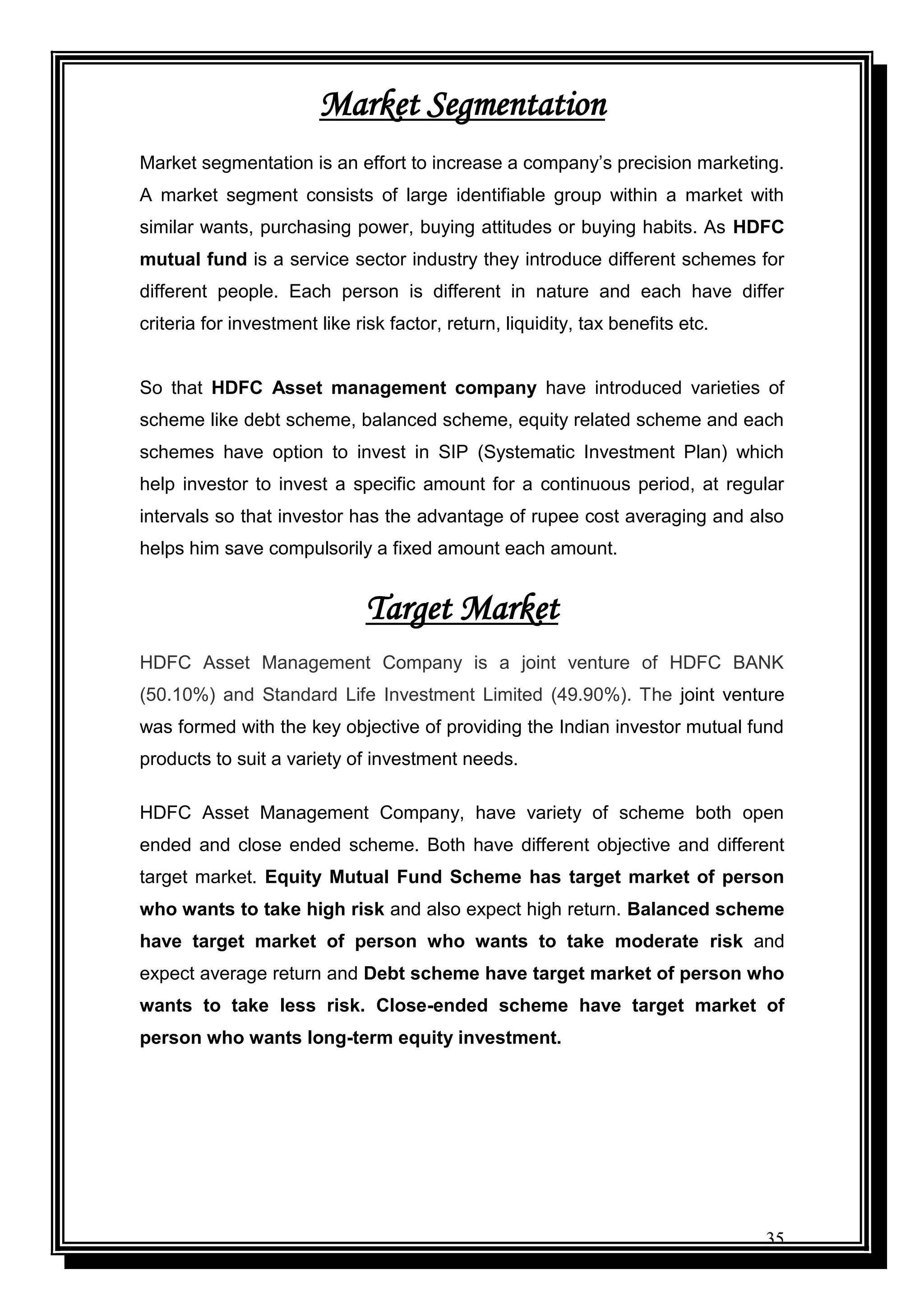 35
Market Segmentation
Market segmentation is an effort to increase a company‟s precision marketing.
A market segment consists of large identifiable group within a market with
similar wants, purchasing power, buying attitudes or buying habits. As HDFC
mutual fund is a service sector industry they introduce different schemes for
different people. Each person is different in nature and each have differ
criteria for investment like risk factor, return, liquidity, tax benefits etc.
So that HDFC Asset management company have introduced varieties of
scheme like debt scheme, balanced scheme, equity related scheme and each
schemes have option to invest in SIP (Systematic Investment Plan) which
help investor to invest a specific amount for a continuous period, at regular
intervals so that investor has the advantage of rupee cost averaging and also
helps him save compulsorily a fixed amount each amount.
Target Market
HDFC Asset Management Company is a joint venture of HDFC BANK
(50.10%) and Standard Life Investment Limited (49.90%). The joint venture
was formed with the key objective of providing the Indian investor mutual fund
products to suit a variety of investment needs.
HDFC Asset Management Company, have variety of scheme both open
ended and close ended scheme. Both have different objective and different
target market. Equity Mutual Fund Scheme has target market of person
who wants to take high risk and also expect high return. Balanced scheme
have target market of person who wants to take moderate risk and
expect average return and Debt scheme have target market of person who
wants to take less risk. Close-ended scheme have target market of
person who wants long-term equity investment.
 