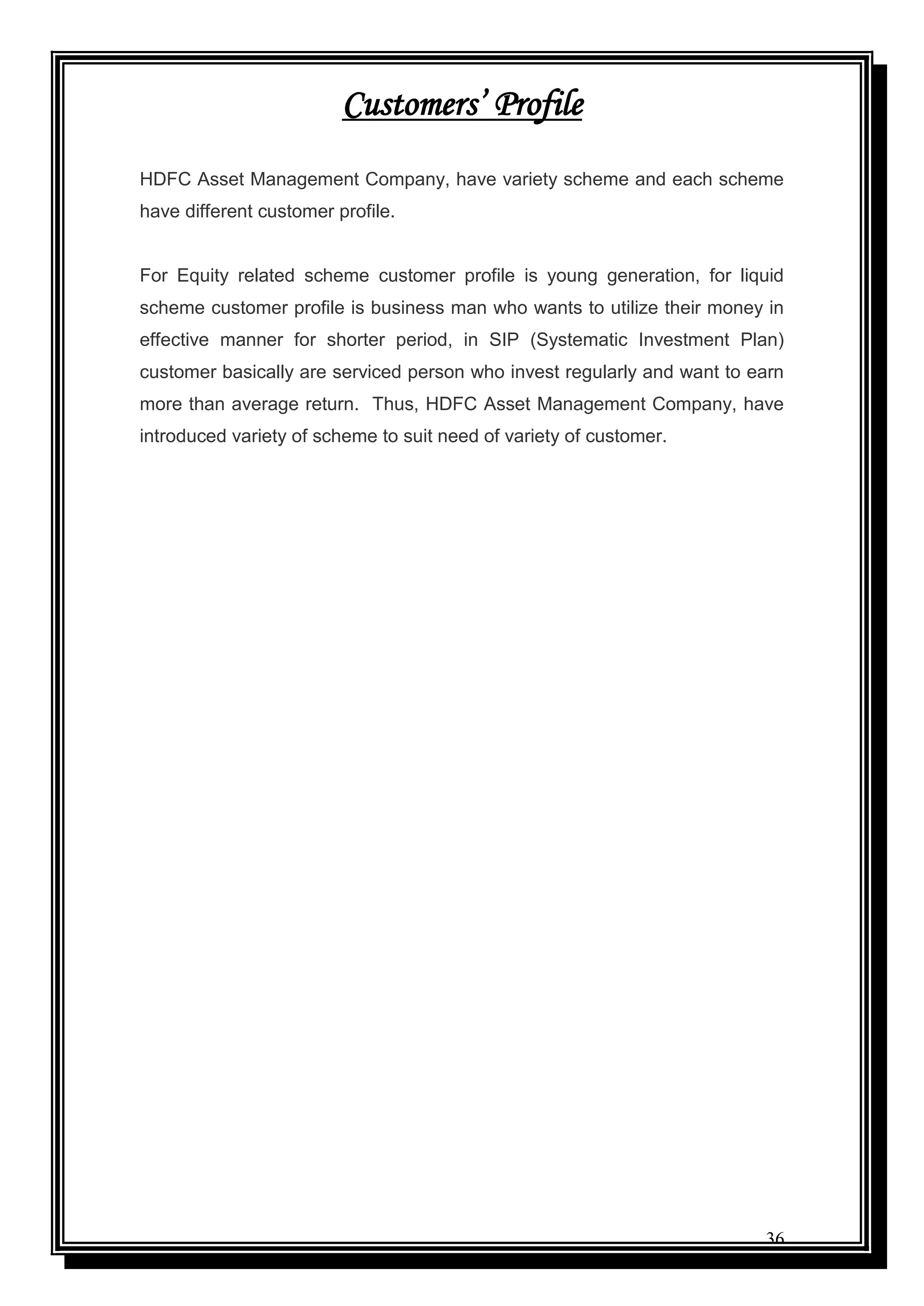 36
Customers’ Profile
HDFC Asset Management Company, have variety scheme and each scheme
have different customer profile.
For Equity related scheme customer profile is young generation, for liquid
scheme customer profile is business man who wants to utilize their money in
effective manner for shorter period, in SIP (Systematic Investment Plan)
customer basically are serviced person who invest regularly and want to earn
more than average return. Thus, HDFC Asset Management Company, have
introduced variety of scheme to suit need of variety of customer.
 