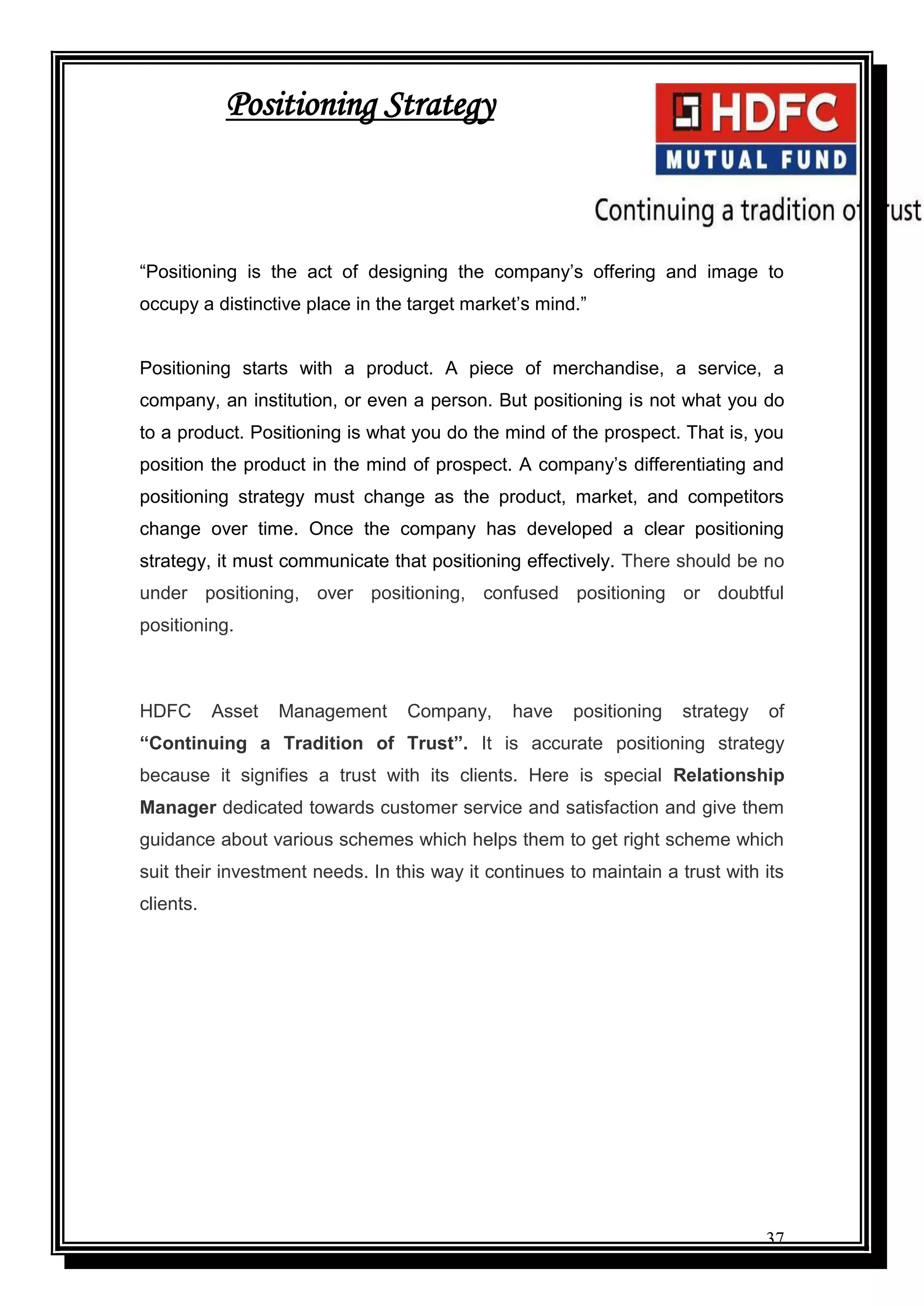 37
Positioning Strategy
“Positioning is the act of designing the company‟s offering and image to
occupy a distinctive place in the target market‟s mind.”
Positioning starts with a product. A piece of merchandise, a service, a
company, an institution, or even a person. But positioning is not what you do
to a product. Positioning is what you do the mind of the prospect. That is, you
position the product in the mind of prospect. A company‟s differentiating and
positioning strategy must change as the product, market, and competitors
change over time. Once the company has developed a clear positioning
strategy, it must communicate that positioning effectively. There should be no
under positioning, over positioning, confused positioning or doubtful
positioning.
HDFC Asset Management Company, have positioning strategy of
“Continuing a Tradition of Trust”. It is accurate positioning strategy
because it signifies a trust with its clients. Here is special Relationship
Manager dedicated towards customer service and satisfaction and give them
guidance about various schemes which helps them to get right scheme which
suit their investment needs. In this way it continues to maintain a trust with its
clients.
 