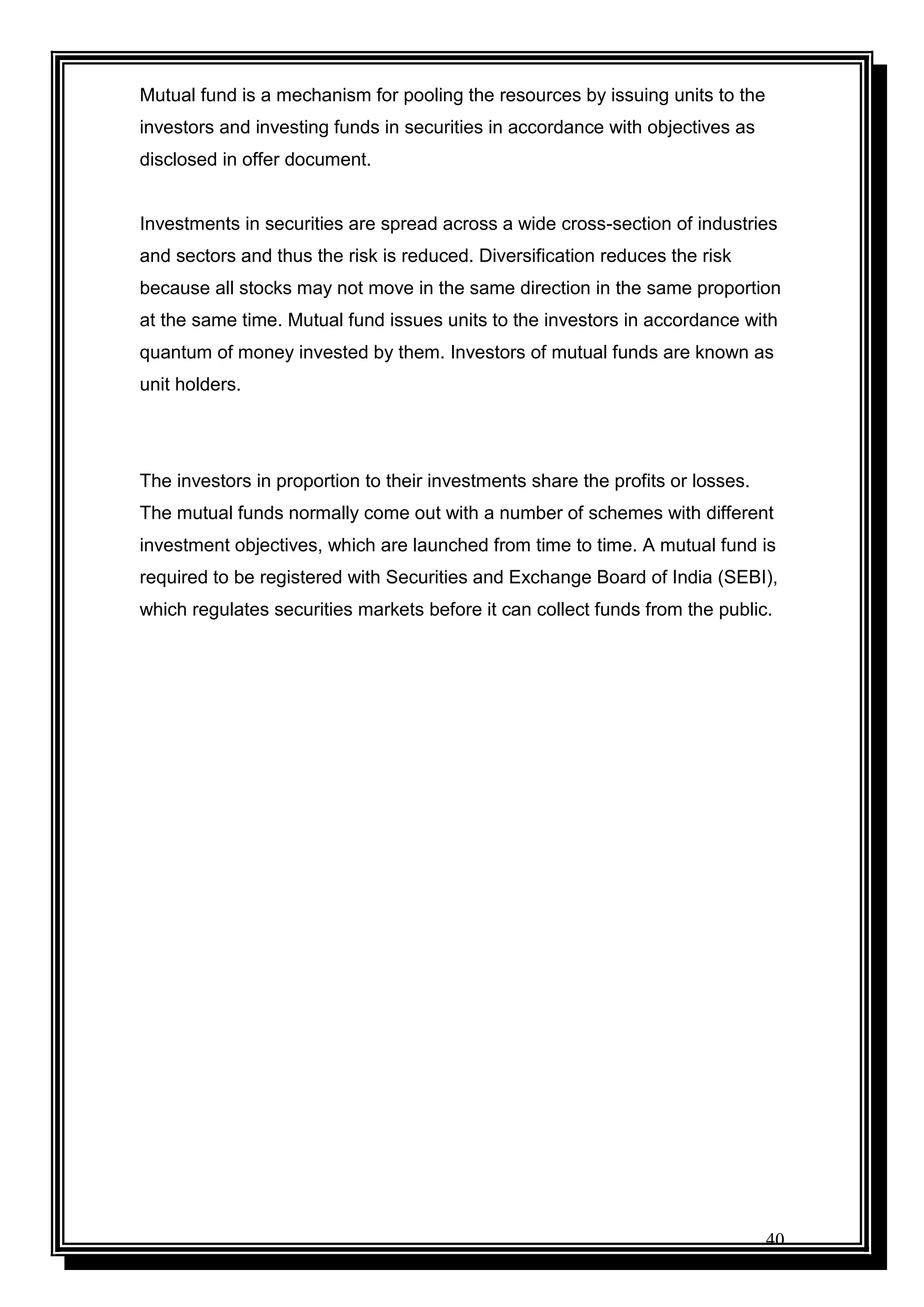 40
Mutual fund is a mechanism for pooling the resources by issuing units to the
investors and investing funds in securities in accordance with objectives as
disclosed in offer document.
Investments in securities are spread across a wide cross-section of industries
and sectors and thus the risk is reduced. Diversification reduces the risk
because all stocks may not move in the same direction in the same proportion
at the same time. Mutual fund issues units to the investors in accordance with
quantum of money invested by them. Investors of mutual funds are known as
unit holders.
The investors in proportion to their investments share the profits or losses.
The mutual funds normally come out with a number of schemes with different
investment objectives, which are launched from time to time. A mutual fund is
required to be registered with Securities and Exchange Board of India (SEBI),
which regulates securities markets before it can collect funds from the public.
 