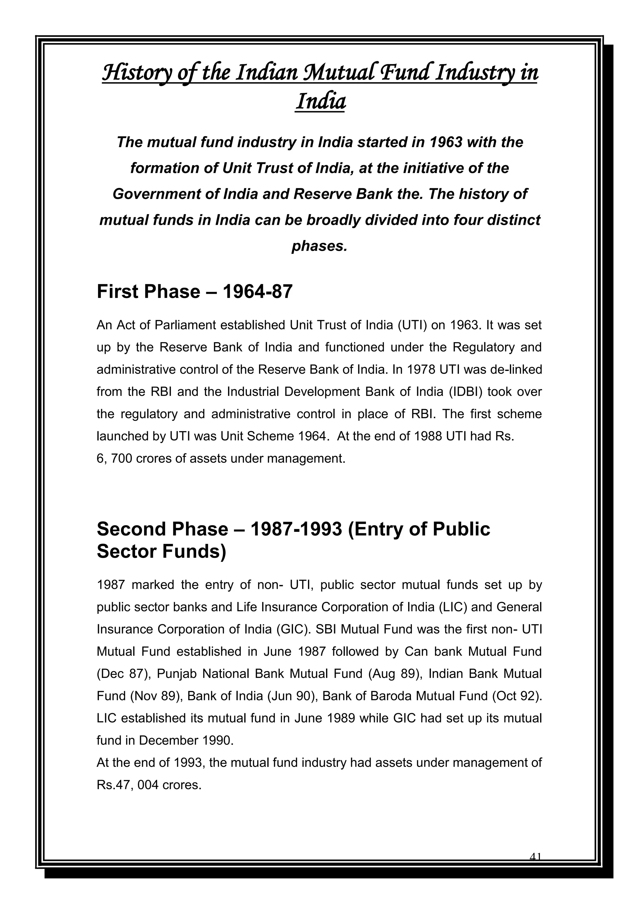 41
History of the Indian Mutual Fund Industry in
India
The mutual fund industry in India started in 1963 with the
formation of Unit Trust of India, at the initiative of the
Government of India and Reserve Bank the. The history of
mutual funds in India can be broadly divided into four distinct
phases.
First Phase – 1964-87
An Act of Parliament established Unit Trust of India (UTI) on 1963. It was set
up by the Reserve Bank of India and functioned under the Regulatory and
administrative control of the Reserve Bank of India. In 1978 UTI was de-linked
from the RBI and the Industrial Development Bank of India (IDBI) took over
the regulatory and administrative control in place of RBI. The first scheme
launched by UTI was Unit Scheme 1964. At the end of 1988 UTI had Rs.
6, 700 crores of assets under management.
Second Phase – 1987-1993 (Entry of Public
Sector Funds)
1987 marked the entry of non- UTI, public sector mutual funds set up by
public sector banks and Life Insurance Corporation of India (LIC) and General
Insurance Corporation of India (GIC). SBI Mutual Fund was the first non- UTI
Mutual Fund established in June 1987 followed by Can bank Mutual Fund
(Dec 87), Punjab National Bank Mutual Fund (Aug 89), Indian Bank Mutual
Fund (Nov 89), Bank of India (Jun 90), Bank of Baroda Mutual Fund (Oct 92).
LIC established its mutual fund in June 1989 while GIC had set up its mutual
fund in December 1990.
At the end of 1993, the mutual fund industry had assets under management of
Rs.47, 004 crores.
 