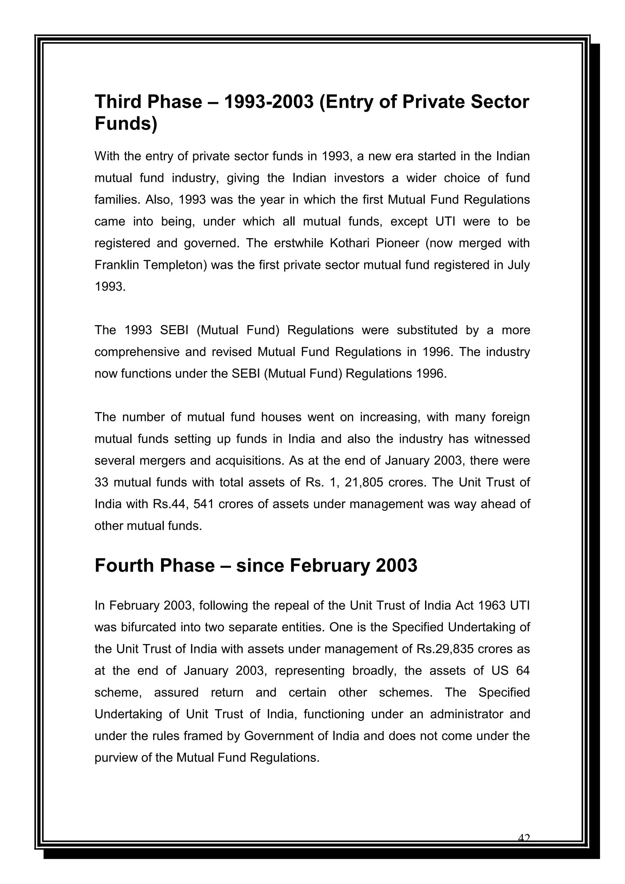 42
Third Phase – 1993-2003 (Entry of Private Sector
Funds)
With the entry of private sector funds in 1993, a new era started in the Indian
mutual fund industry, giving the Indian investors a wider choice of fund
families. Also, 1993 was the year in which the first Mutual Fund Regulations
came into being, under which all mutual funds, except UTI were to be
registered and governed. The erstwhile Kothari Pioneer (now merged with
Franklin Templeton) was the first private sector mutual fund registered in July
1993.
The 1993 SEBI (Mutual Fund) Regulations were substituted by a more
comprehensive and revised Mutual Fund Regulations in 1996. The industry
now functions under the SEBI (Mutual Fund) Regulations 1996.
The number of mutual fund houses went on increasing, with many foreign
mutual funds setting up funds in India and also the industry has witnessed
several mergers and acquisitions. As at the end of January 2003, there were
33 mutual funds with total assets of Rs. 1, 21,805 crores. The Unit Trust of
India with Rs.44, 541 crores of assets under management was way ahead of
other mutual funds.
Fourth Phase – since February 2003
In February 2003, following the repeal of the Unit Trust of India Act 1963 UTI
was bifurcated into two separate entities. One is the Specified Undertaking of
the Unit Trust of India with assets under management of Rs.29,835 crores as
at the end of January 2003, representing broadly, the assets of US 64
scheme, assured return and certain other schemes. The Specified
Undertaking of Unit Trust of India, functioning under an administrator and
under the rules framed by Government of India and does not come under the
purview of the Mutual Fund Regulations.
 