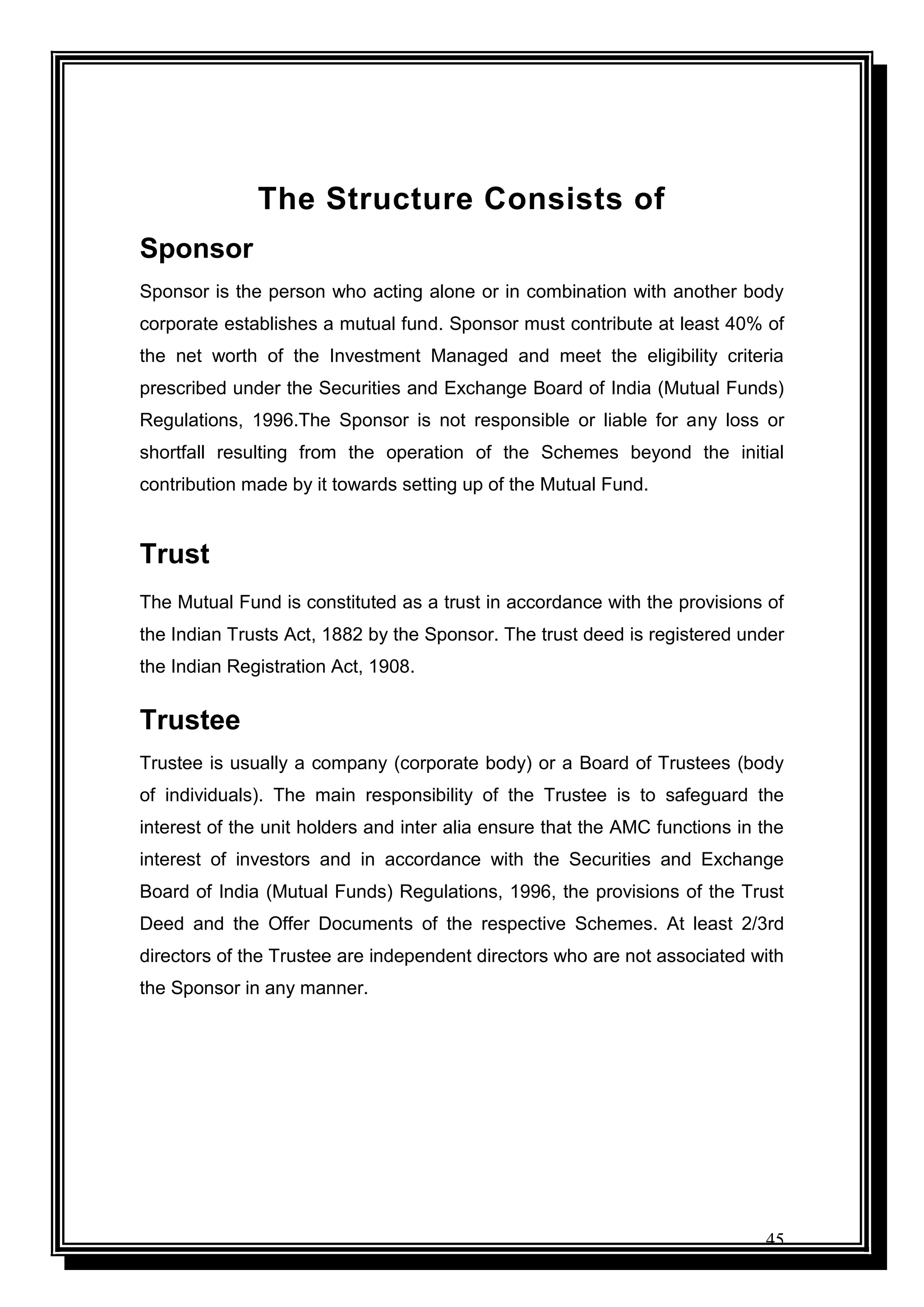 45
The Structure Consists of
Sponsor
Sponsor is the person who acting alone or in combination with another body
corporate establishes a mutual fund. Sponsor must contribute at least 40% of
the net worth of the Investment Managed and meet the eligibility criteria
prescribed under the Securities and Exchange Board of India (Mutual Funds)
Regulations, 1996.The Sponsor is not responsible or liable for any loss or
shortfall resulting from the operation of the Schemes beyond the initial
contribution made by it towards setting up of the Mutual Fund.
Trust
The Mutual Fund is constituted as a trust in accordance with the provisions of
the Indian Trusts Act, 1882 by the Sponsor. The trust deed is registered under
the Indian Registration Act, 1908.
Trustee
Trustee is usually a company (corporate body) or a Board of Trustees (body
of individuals). The main responsibility of the Trustee is to safeguard the
interest of the unit holders and inter alia ensure that the AMC functions in the
interest of investors and in accordance with the Securities and Exchange
Board of India (Mutual Funds) Regulations, 1996, the provisions of the Trust
Deed and the Offer Documents of the respective Schemes. At least 2/3rd
directors of the Trustee are independent directors who are not associated with
the Sponsor in any manner.
 