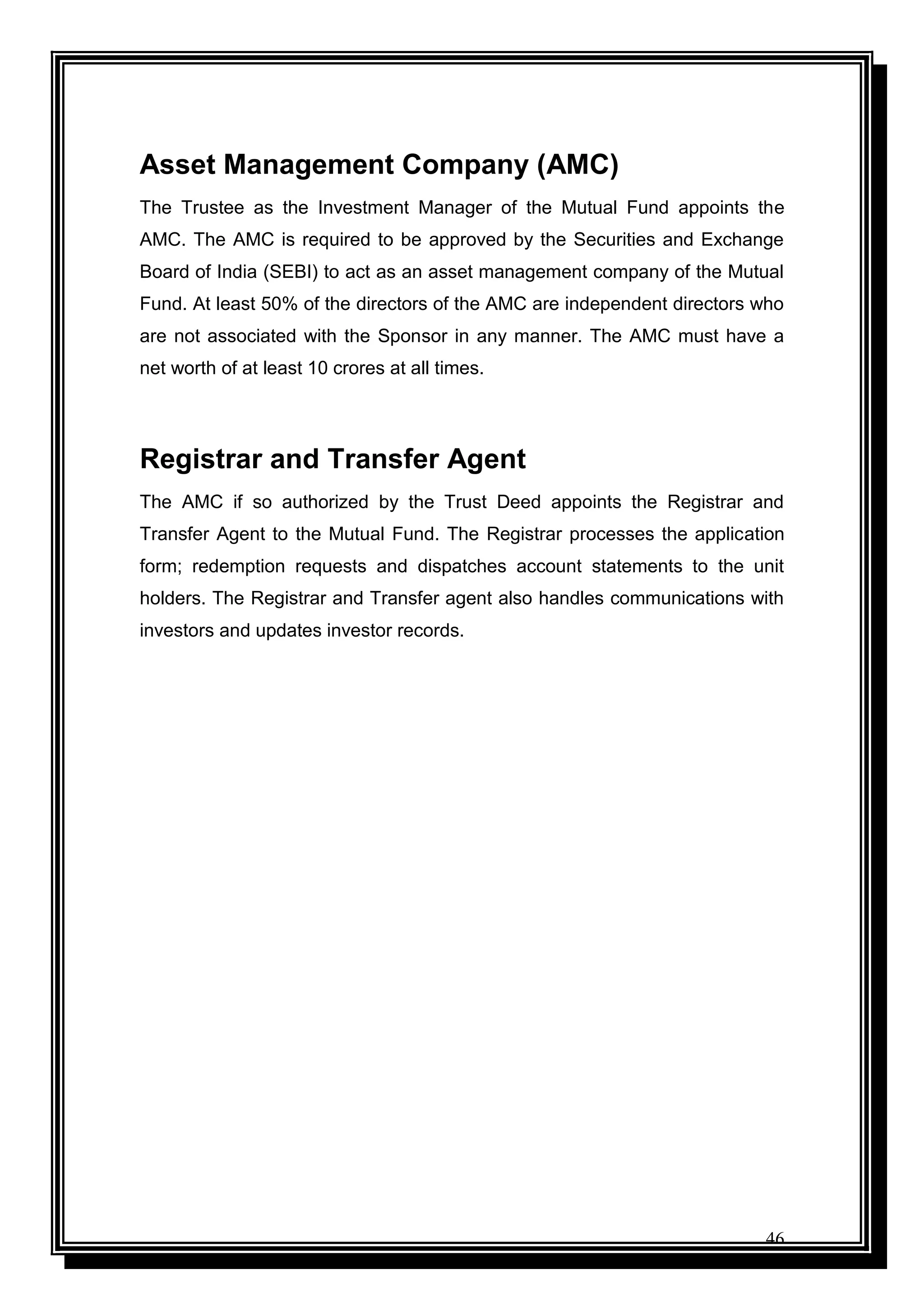 46
Asset Management Company (AMC)
The Trustee as the Investment Manager of the Mutual Fund appoints the
AMC. The AMC is required to be approved by the Securities and Exchange
Board of India (SEBI) to act as an asset management company of the Mutual
Fund. At least 50% of the directors of the AMC are independent directors who
are not associated with the Sponsor in any manner. The AMC must have a
net worth of at least 10 crores at all times.
Registrar and Transfer Agent
The AMC if so authorized by the Trust Deed appoints the Registrar and
Transfer Agent to the Mutual Fund. The Registrar processes the application
form; redemption requests and dispatches account statements to the unit
holders. The Registrar and Transfer agent also handles communications with
investors and updates investor records.
 