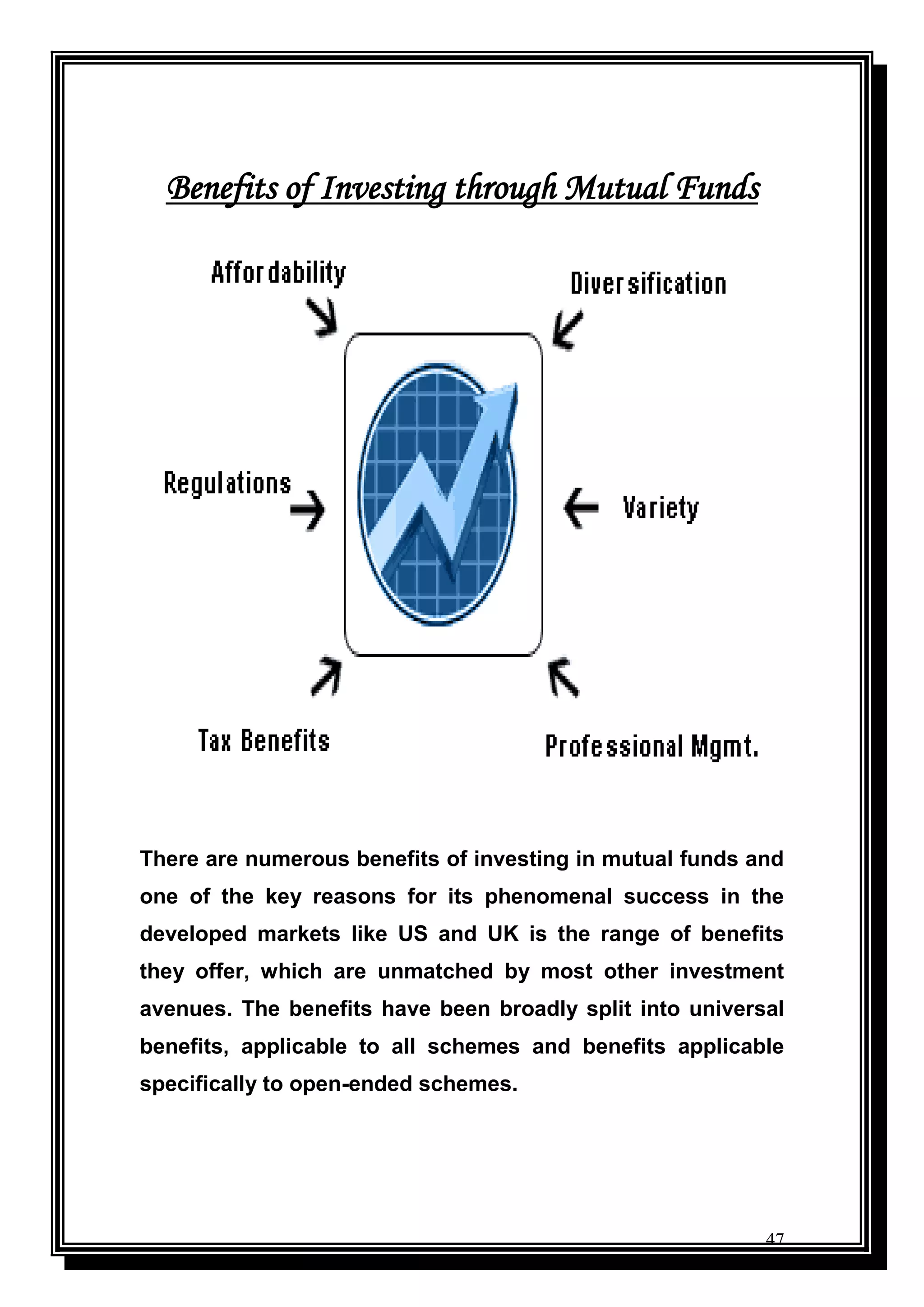 47
Benefits of Investing through Mutual Funds
There are numerous benefits of investing in mutual funds and
one of the key reasons for its phenomenal success in the
developed markets like US and UK is the range of benefits
they offer, which are unmatched by most other investment
avenues. The benefits have been broadly split into universal
benefits, applicable to all schemes and benefits applicable
specifically to open-ended schemes.
 