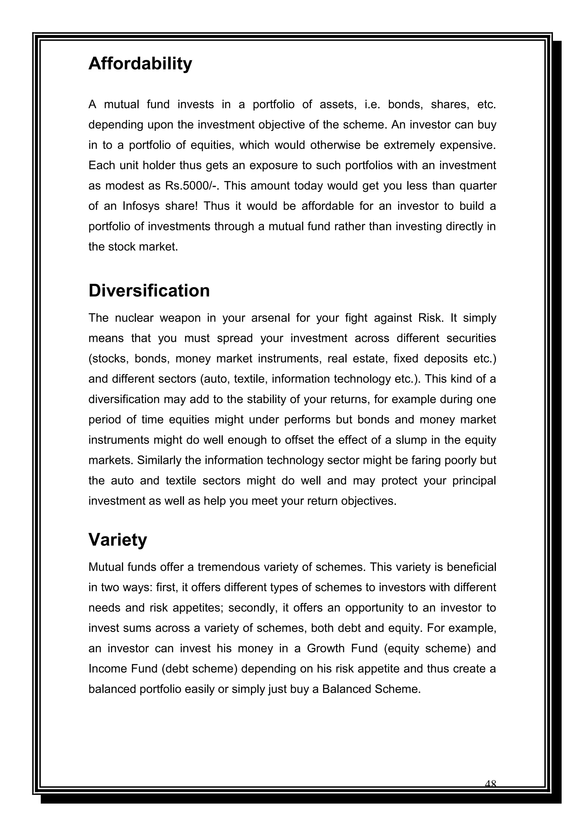 48
Affordability
A mutual fund invests in a portfolio of assets, i.e. bonds, shares, etc.
depending upon the investment objective of the scheme. An investor can buy
in to a portfolio of equities, which would otherwise be extremely expensive.
Each unit holder thus gets an exposure to such portfolios with an investment
as modest as Rs.5000/-. This amount today would get you less than quarter
of an Infosys share! Thus it would be affordable for an investor to build a
portfolio of investments through a mutual fund rather than investing directly in
the stock market.
Diversification
The nuclear weapon in your arsenal for your fight against Risk. It simply
means that you must spread your investment across different securities
(stocks, bonds, money market instruments, real estate, fixed deposits etc.)
and different sectors (auto, textile, information technology etc.). This kind of a
diversification may add to the stability of your returns, for example during one
period of time equities might under performs but bonds and money market
instruments might do well enough to offset the effect of a slump in the equity
markets. Similarly the information technology sector might be faring poorly but
the auto and textile sectors might do well and may protect your principal
investment as well as help you meet your return objectives.
Variety
Mutual funds offer a tremendous variety of schemes. This variety is beneficial
in two ways: first, it offers different types of schemes to investors with different
needs and risk appetites; secondly, it offers an opportunity to an investor to
invest sums across a variety of schemes, both debt and equity. For example,
an investor can invest his money in a Growth Fund (equity scheme) and
Income Fund (debt scheme) depending on his risk appetite and thus create a
balanced portfolio easily or simply just buy a Balanced Scheme.
 