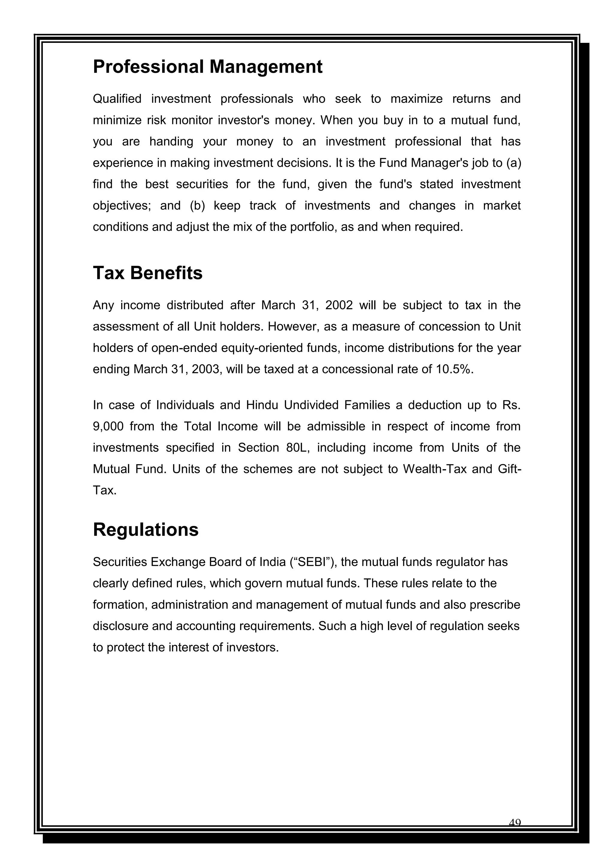 49
Professional Management
Qualified investment professionals who seek to maximize returns and
minimize risk monitor investor's money. When you buy in to a mutual fund,
you are handing your money to an investment professional that has
experience in making investment decisions. It is the Fund Manager's job to (a)
find the best securities for the fund, given the fund's stated investment
objectives; and (b) keep track of investments and changes in market
conditions and adjust the mix of the portfolio, as and when required.
Tax Benefits
Any income distributed after March 31, 2002 will be subject to tax in the
assessment of all Unit holders. However, as a measure of concession to Unit
holders of open-ended equity-oriented funds, income distributions for the year
ending March 31, 2003, will be taxed at a concessional rate of 10.5%.
In case of Individuals and Hindu Undivided Families a deduction up to Rs.
9,000 from the Total Income will be admissible in respect of income from
investments specified in Section 80L, including income from Units of the
Mutual Fund. Units of the schemes are not subject to Wealth-Tax and Gift-
Tax.
Regulations
Securities Exchange Board of India (“SEBI”), the mutual funds regulator has
clearly defined rules, which govern mutual funds. These rules relate to the
formation, administration and management of mutual funds and also prescribe
disclosure and accounting requirements. Such a high level of regulation seeks
to protect the interest of investors.
 