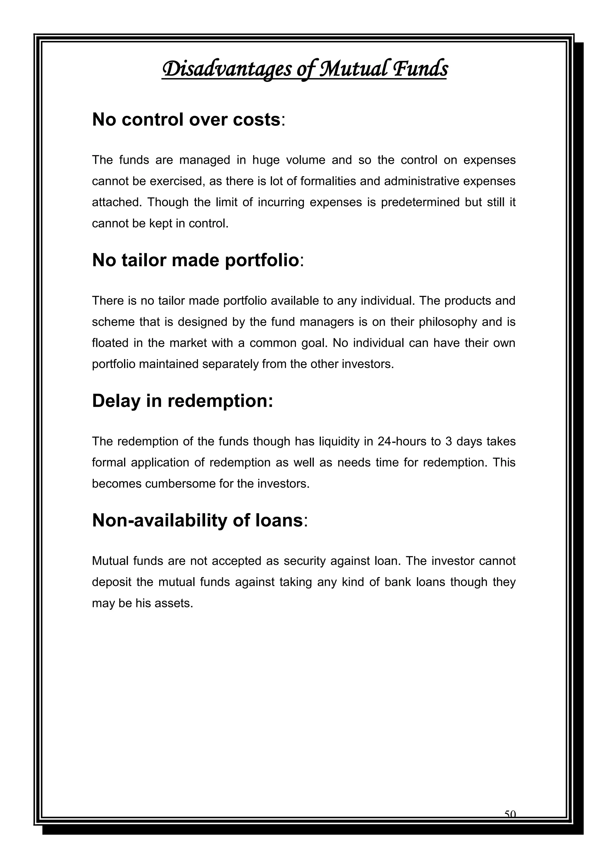 50
Disadvantages of Mutual Funds
No control over costs:
The funds are managed in huge volume and so the control on expenses
cannot be exercised, as there is lot of formalities and administrative expenses
attached. Though the limit of incurring expenses is predetermined but still it
cannot be kept in control.
No tailor made portfolio:
There is no tailor made portfolio available to any individual. The products and
scheme that is designed by the fund managers is on their philosophy and is
floated in the market with a common goal. No individual can have their own
portfolio maintained separately from the other investors.
Delay in redemption:
The redemption of the funds though has liquidity in 24-hours to 3 days takes
formal application of redemption as well as needs time for redemption. This
becomes cumbersome for the investors.
Non-availability of loans:
Mutual funds are not accepted as security against loan. The investor cannot
deposit the mutual funds against taking any kind of bank loans though they
may be his assets.
 