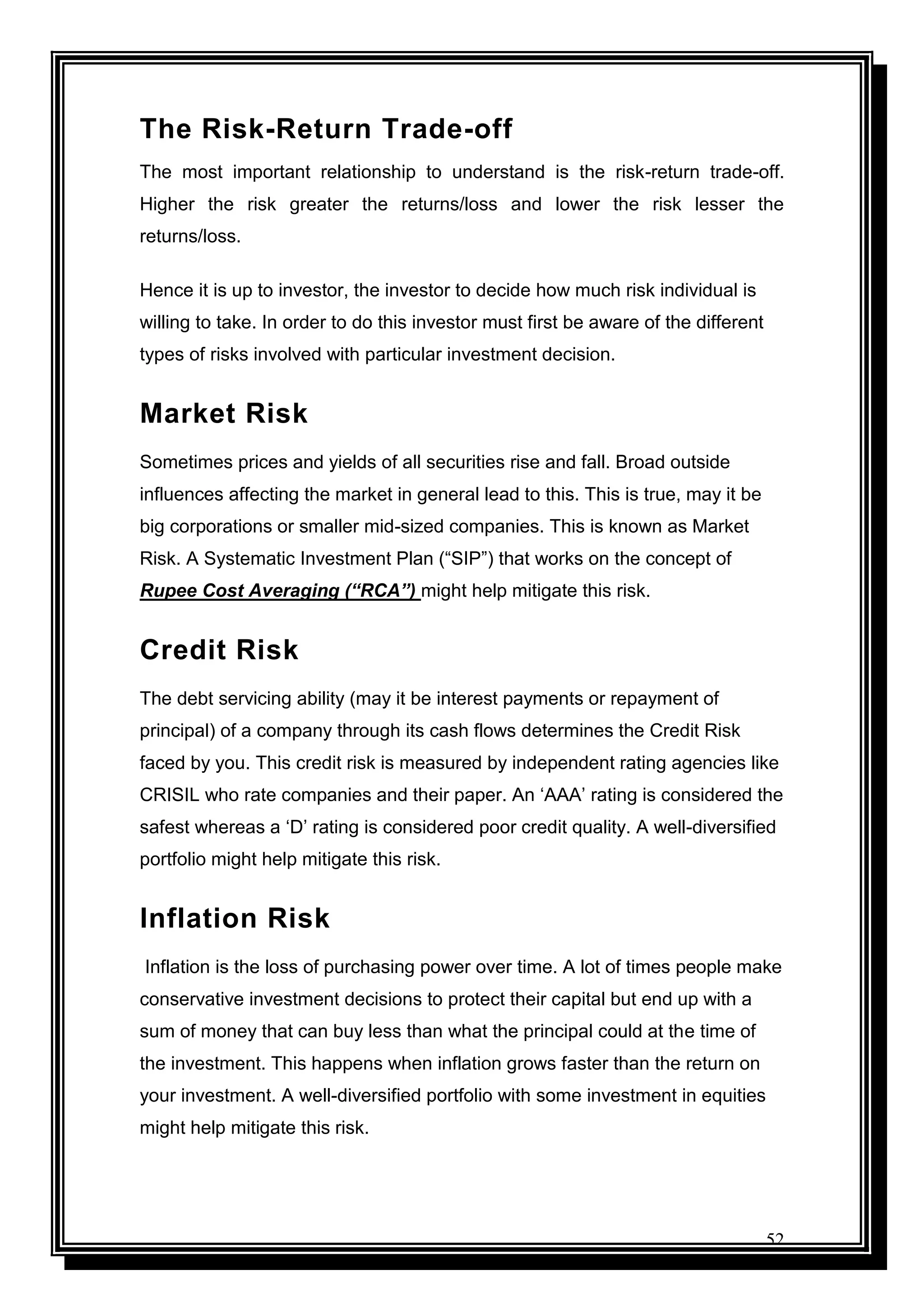 52
The Risk-Return Trade-off
The most important relationship to understand is the risk-return trade-off.
Higher the risk greater the returns/loss and lower the risk lesser the
returns/loss.
Hence it is up to investor, the investor to decide how much risk individual is
willing to take. In order to do this investor must first be aware of the different
types of risks involved with particular investment decision.
Market Risk
Sometimes prices and yields of all securities rise and fall. Broad outside
influences affecting the market in general lead to this. This is true, may it be
big corporations or smaller mid-sized companies. This is known as Market
Risk. A Systematic Investment Plan (“SIP”) that works on the concept of
Rupee Cost Averaging (“RCA”) might help mitigate this risk.
Credit Risk
The debt servicing ability (may it be interest payments or repayment of
principal) of a company through its cash flows determines the Credit Risk
faced by you. This credit risk is measured by independent rating agencies like
CRISIL who rate companies and their paper. An „AAA‟ rating is considered the
safest whereas a „D‟ rating is considered poor credit quality. A well-diversified
portfolio might help mitigate this risk.
Inflation Risk
Inflation is the loss of purchasing power over time. A lot of times people make
conservative investment decisions to protect their capital but end up with a
sum of money that can buy less than what the principal could at the time of
the investment. This happens when inflation grows faster than the return on
your investment. A well-diversified portfolio with some investment in equities
might help mitigate this risk.
 