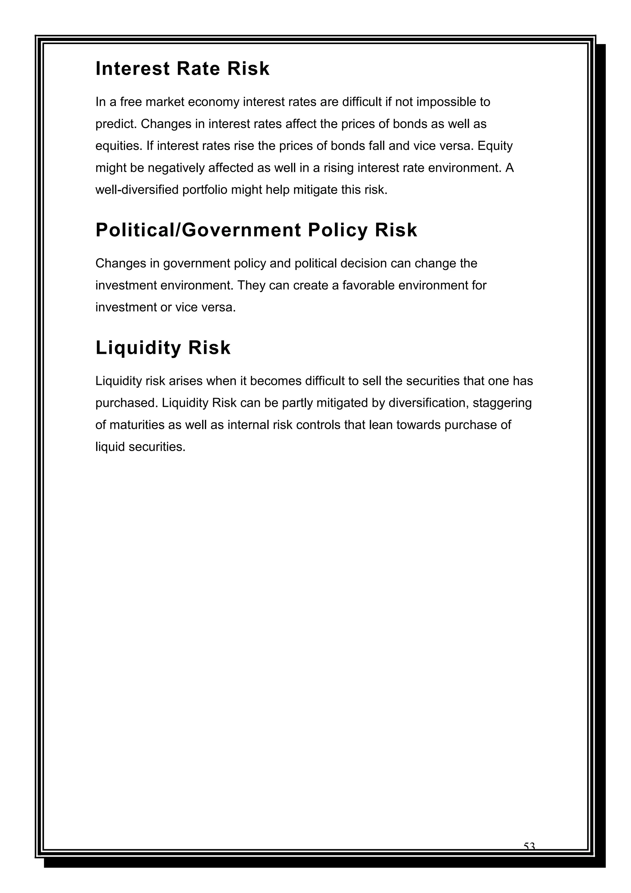 53
Interest Rate Risk
In a free market economy interest rates are difficult if not impossible to
predict. Changes in interest rates affect the prices of bonds as well as
equities. If interest rates rise the prices of bonds fall and vice versa. Equity
might be negatively affected as well in a rising interest rate environment. A
well-diversified portfolio might help mitigate this risk.
Political/Government Policy Risk
Changes in government policy and political decision can change the
investment environment. They can create a favorable environment for
investment or vice versa.
Liquidity Risk
Liquidity risk arises when it becomes difficult to sell the securities that one has
purchased. Liquidity Risk can be partly mitigated by diversification, staggering
of maturities as well as internal risk controls that lean towards purchase of
liquid securities.
 