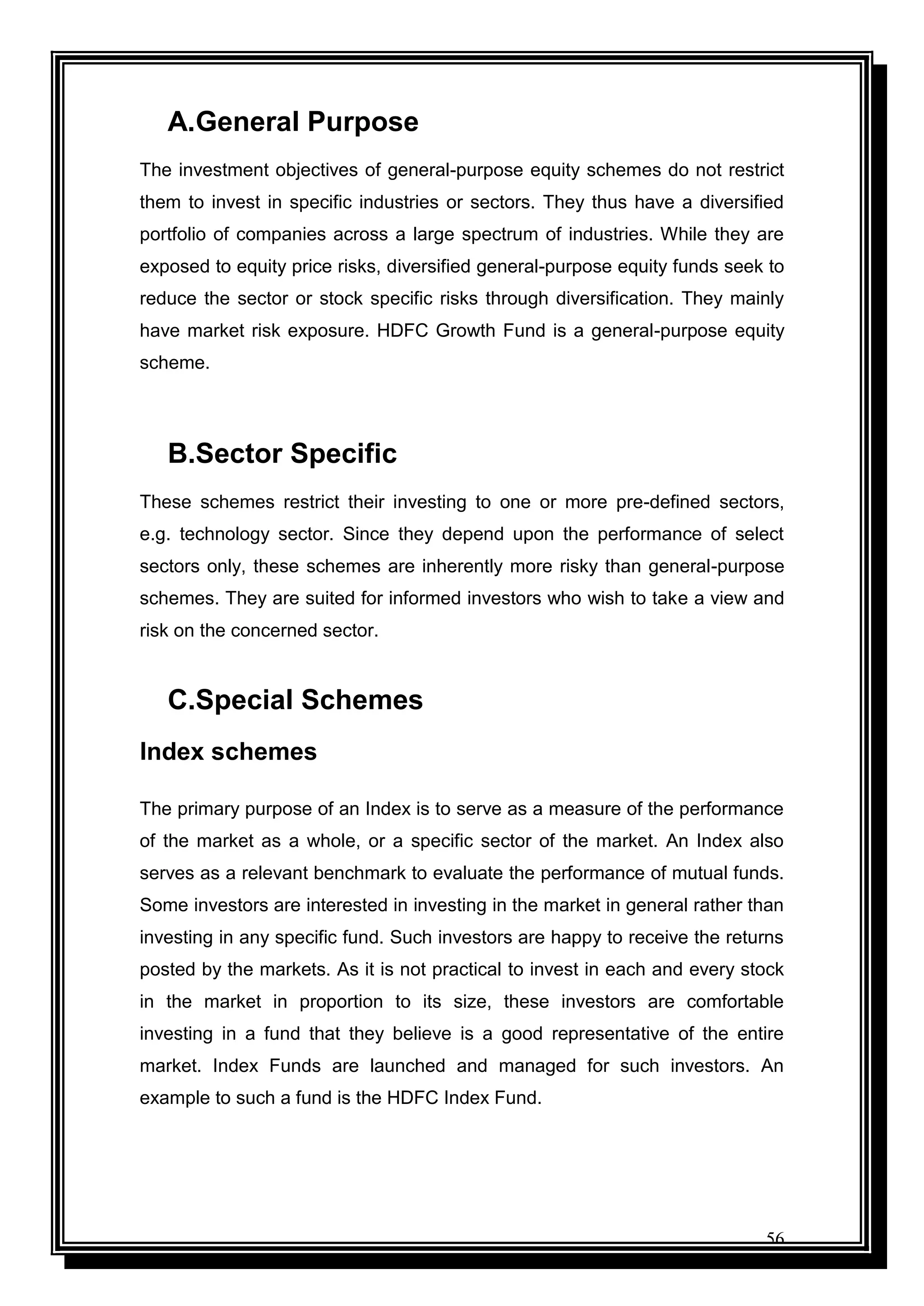 56
A.General Purpose
The investment objectives of general-purpose equity schemes do not restrict
them to invest in specific industries or sectors. They thus have a diversified
portfolio of companies across a large spectrum of industries. While they are
exposed to equity price risks, diversified general-purpose equity funds seek to
reduce the sector or stock specific risks through diversification. They mainly
have market risk exposure. HDFC Growth Fund is a general-purpose equity
scheme.
B.Sector Specific
These schemes restrict their investing to one or more pre-defined sectors,
e.g. technology sector. Since they depend upon the performance of select
sectors only, these schemes are inherently more risky than general-purpose
schemes. They are suited for informed investors who wish to take a view and
risk on the concerned sector.
C.Special Schemes
Index schemes
The primary purpose of an Index is to serve as a measure of the performance
of the market as a whole, or a specific sector of the market. An Index also
serves as a relevant benchmark to evaluate the performance of mutual funds.
Some investors are interested in investing in the market in general rather than
investing in any specific fund. Such investors are happy to receive the returns
posted by the markets. As it is not practical to invest in each and every stock
in the market in proportion to its size, these investors are comfortable
investing in a fund that they believe is a good representative of the entire
market. Index Funds are launched and managed for such investors. An
example to such a fund is the HDFC Index Fund.
 